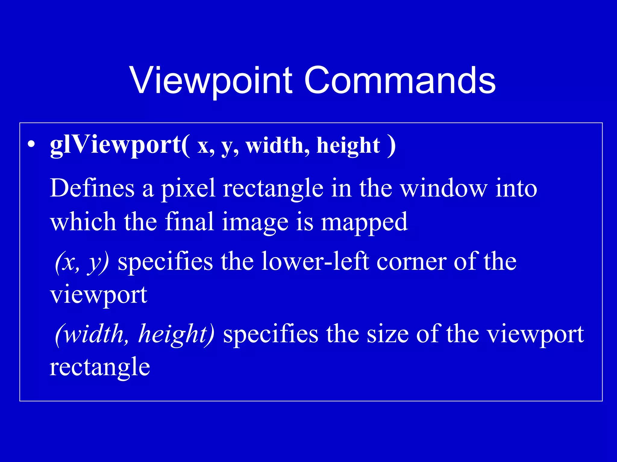Viewpoint Commands
• glViewport( x, y, width, height )
  Defines a pixel rectangle in the window into
  which the final image is mapped
  (x, y) specifies the lower-left corner of the
  viewport
  (width, height) specifies the size of the viewport
  rectangle
 