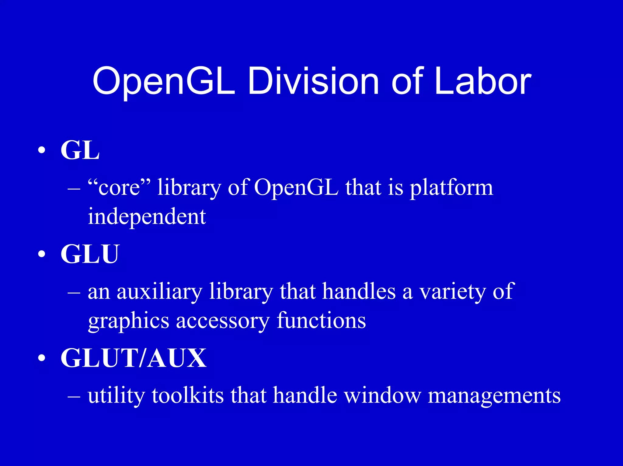 OpenGL Division of Labor
• GL
 – “core” library of OpenGL that is platform
   independent
• GLU
 – an auxiliary library that handles a variety of
   graphics accessory functions
• GLUT/AUX
 – utility toolkits that handle window managements
 
