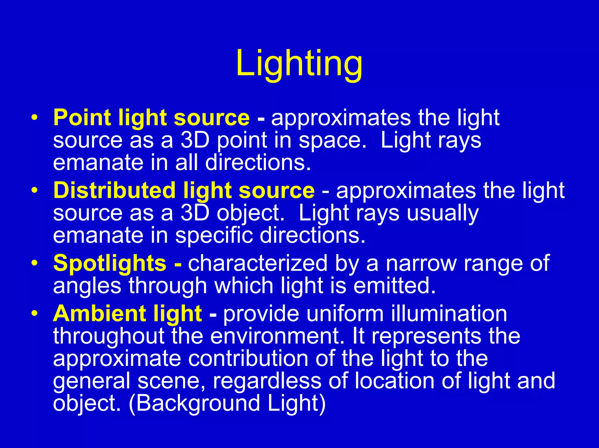Lighting
• Point light source - approximates the light
  source as a 3D point in space. Light rays
  emanate in all directions.
• Distributed light source - approximates the light
  source as a 3D object. Light rays usually
  emanate in specific directions.
• Spotlights - characterized by a narrow range of
  angles through which light is emitted.
• Ambient light - provide uniform illumination
  throughout the environment. It represents the
  approximate contribution of the light to the
  general scene, regardless of location of light and
  object. (Background Light)
 