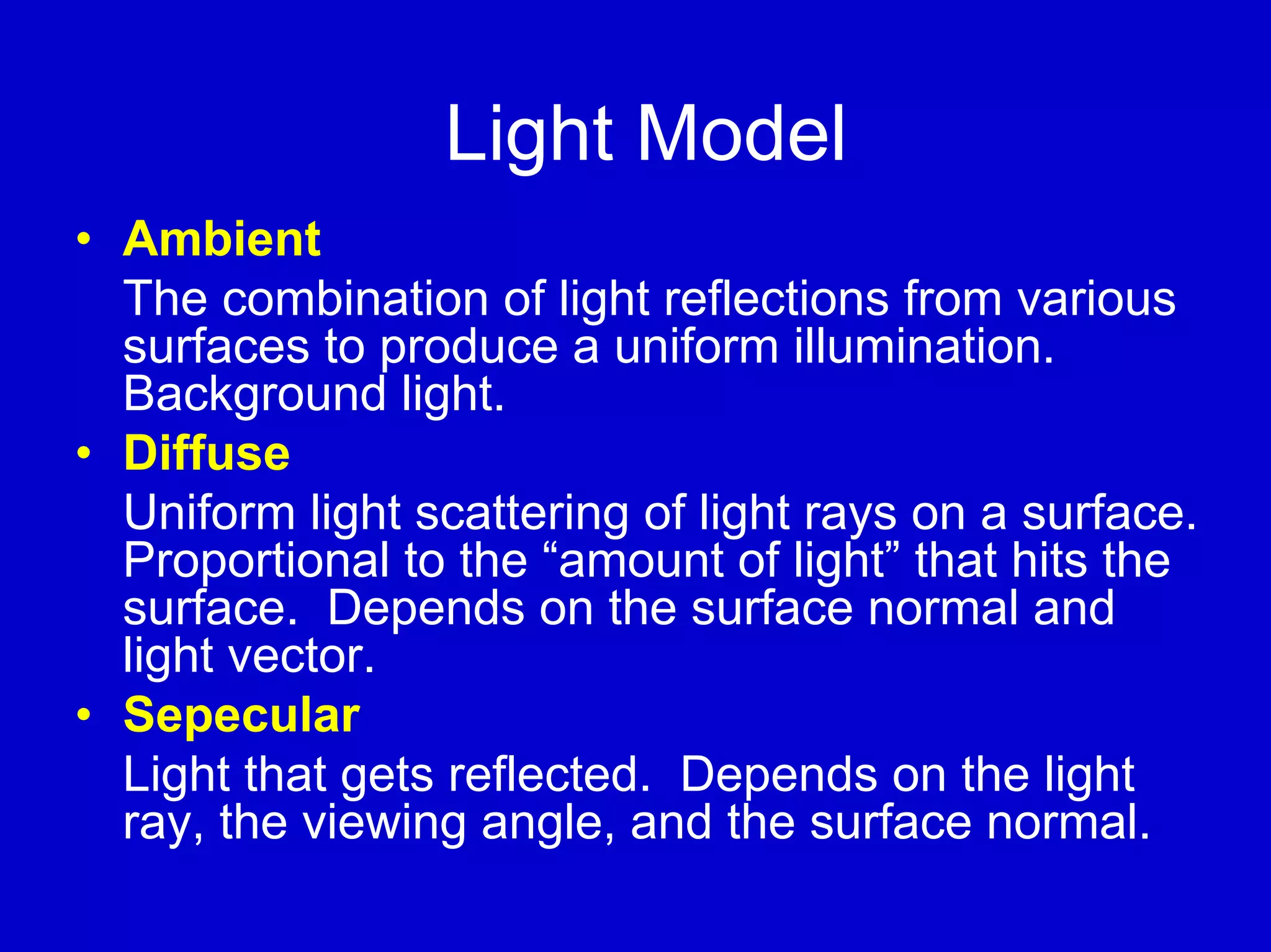 Light Model
• Ambient
  The combination of light reflections from various
  surfaces to produce a uniform illumination.
  Background light.
• Diffuse
  Uniform light scattering of light rays on a surface.
  Proportional to the “amount of light” that hits the
  surface. Depends on the surface normal and
  light vector.
• Sepecular
  Light that gets reflected. Depends on the light
  ray, the viewing angle, and the surface normal.
 