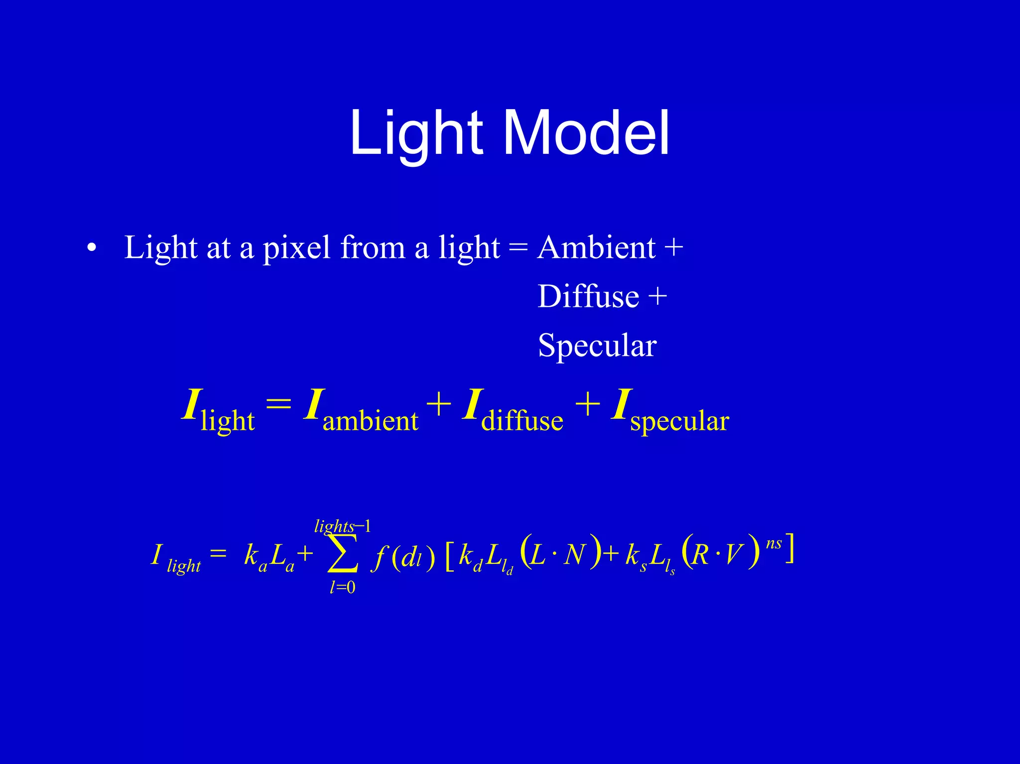 Light Model
• Light at a pixel from a light = Ambient +
                                  Diffuse +
                                  Specular
       Ilight = Iambient + Idiffuse + Ispecular

                         lights−1
    I light = k a La +    ∑         f (dl ) [ k d Lld (L ⋅ N )+ k s Lls (R ⋅ V ) ]
                                                                                ns

                           l =0
 