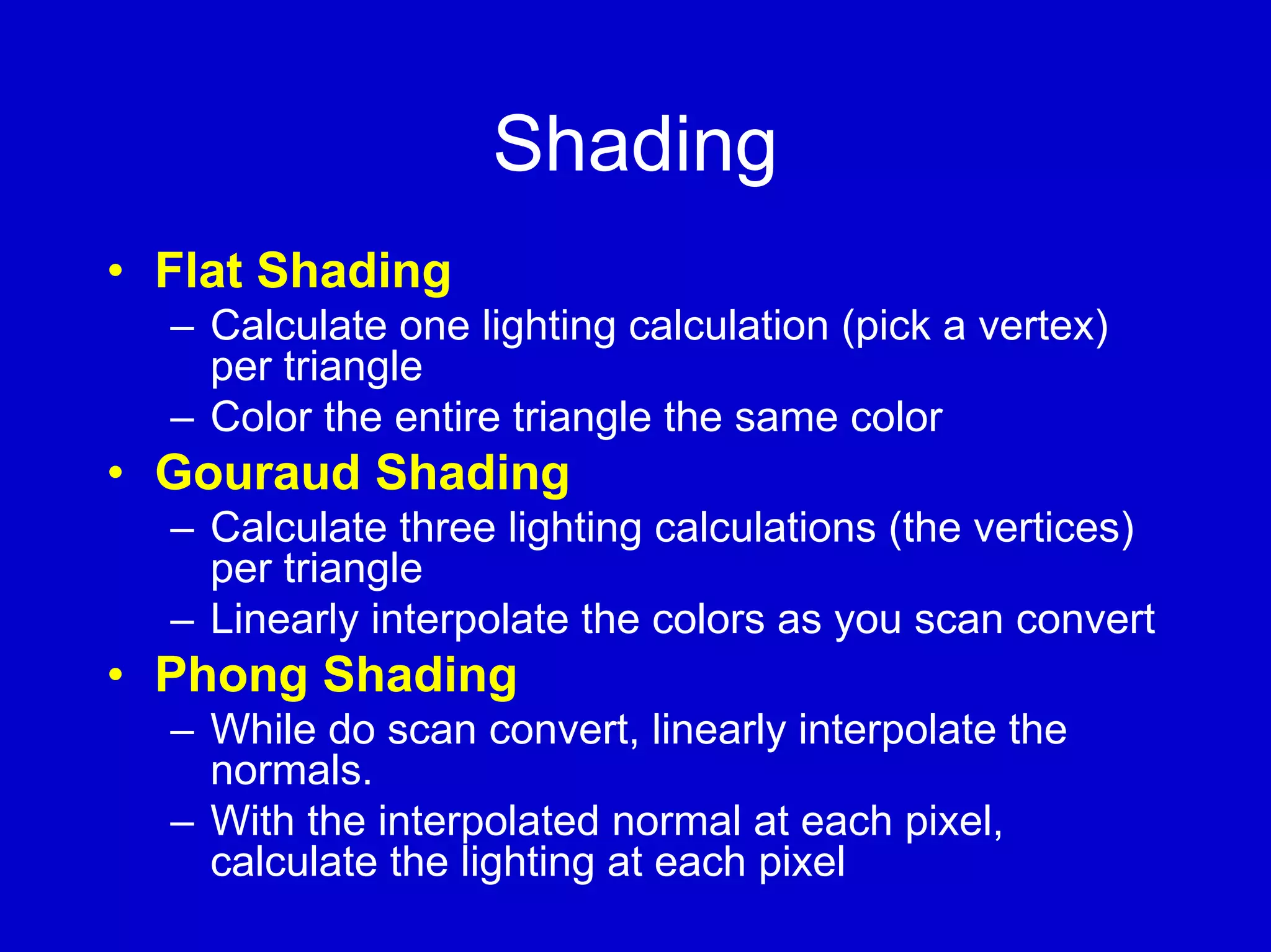 Shading
• Flat Shading
  – Calculate one lighting calculation (pick a vertex)
    per triangle
  – Color the entire triangle the same color
• Gouraud Shading
  – Calculate three lighting calculations (the vertices)
    per triangle
  – Linearly interpolate the colors as you scan convert
• Phong Shading
  – While do scan convert, linearly interpolate the
    normals.
  – With the interpolated normal at each pixel,
    calculate the lighting at each pixel
 