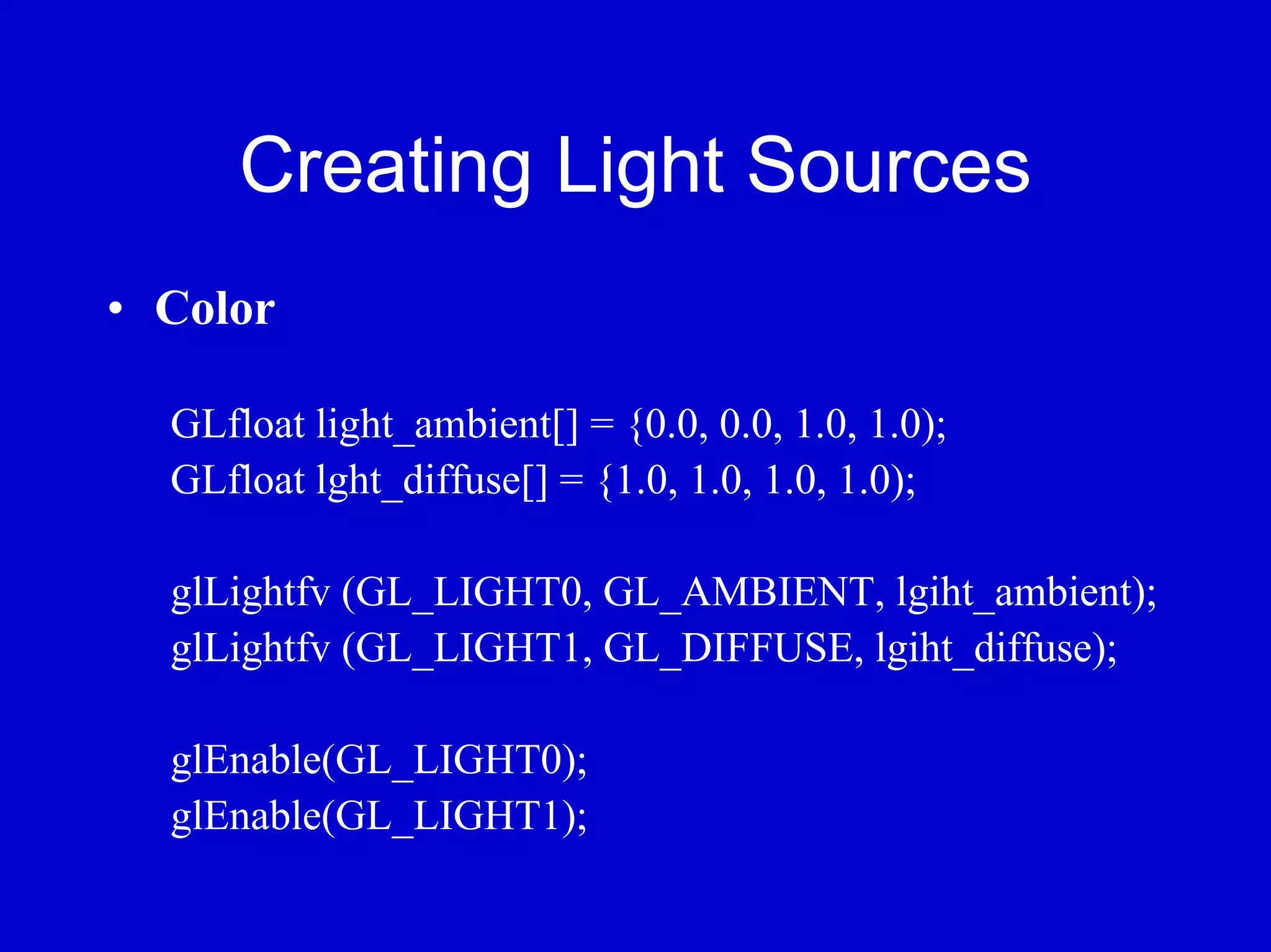 Creating Light Sources
• Color

  GLfloat light_ambient[] = {0.0, 0.0, 1.0, 1.0);
  GLfloat lght_diffuse[] = {1.0, 1.0, 1.0, 1.0);

  glLightfv (GL_LIGHT0, GL_AMBIENT, lgiht_ambient);
  glLightfv (GL_LIGHT1, GL_DIFFUSE, lgiht_diffuse);

  glEnable(GL_LIGHT0);
  glEnable(GL_LIGHT1);
 