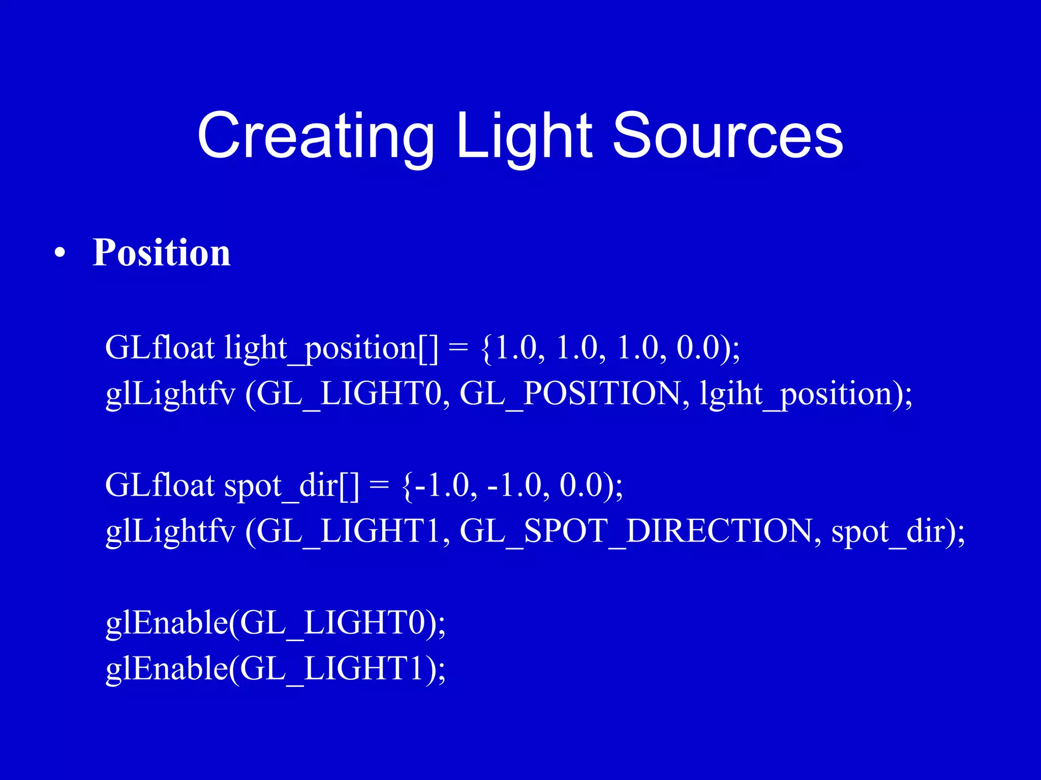 Creating Light Sources
• Position

  GLfloat light_position[] = {1.0, 1.0, 1.0, 0.0);
  glLightfv (GL_LIGHT0, GL_POSITION, lgiht_position);

  GLfloat spot_dir[] = {-1.0, -1.0, 0.0);
  glLightfv (GL_LIGHT1, GL_SPOT_DIRECTION, spot_dir);

  glEnable(GL_LIGHT0);
  glEnable(GL_LIGHT1);
 