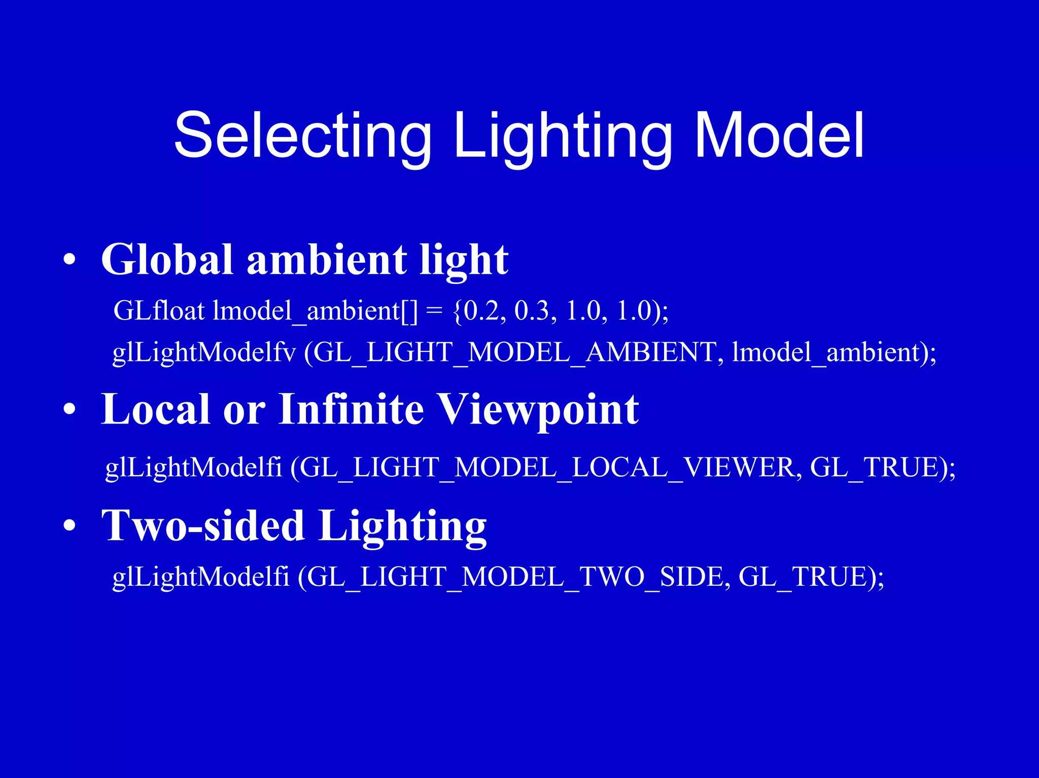 Selecting Lighting Model
• Global ambient light
  GLfloat lmodel_ambient[] = {0.2, 0.3, 1.0, 1.0);
  glLightModelfv (GL_LIGHT_MODEL_AMBIENT, lmodel_ambient);

• Local or Infinite Viewpoint
  glLightModelfi (GL_LIGHT_MODEL_LOCAL_VIEWER, GL_TRUE);

• Two-sided Lighting
  glLightModelfi (GL_LIGHT_MODEL_TWO_SIDE, GL_TRUE);
 