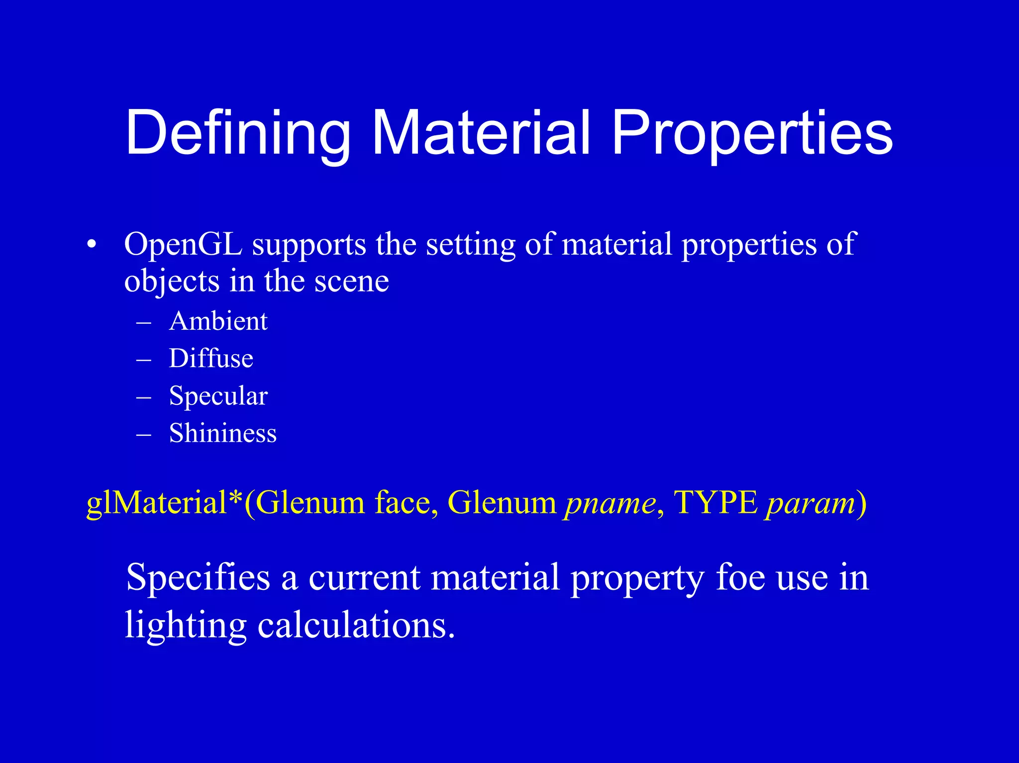 Defining Material Properties
• OpenGL supports the setting of material properties of
  objects in the scene
   –   Ambient
   –   Diffuse
   –   Specular
   –   Shininess

glMaterial*(Glenum face, Glenum pname, TYPE param)

  Specifies a current material property foe use in
  lighting calculations.
 
