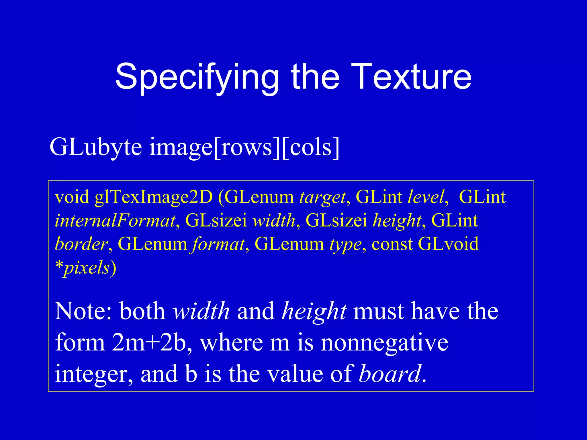 Specifying the Texture
GLubyte image[rows][cols]
void glTexImage2D (GLenum target, GLint level, GLint
internalFormat, GLsizei width, GLsizei height, GLint
border, GLenum format, GLenum type, const GLvoid
*pixels)

Note: both width and height must have the
form 2m+2b, where m is nonnegative
integer, and b is the value of board.
 