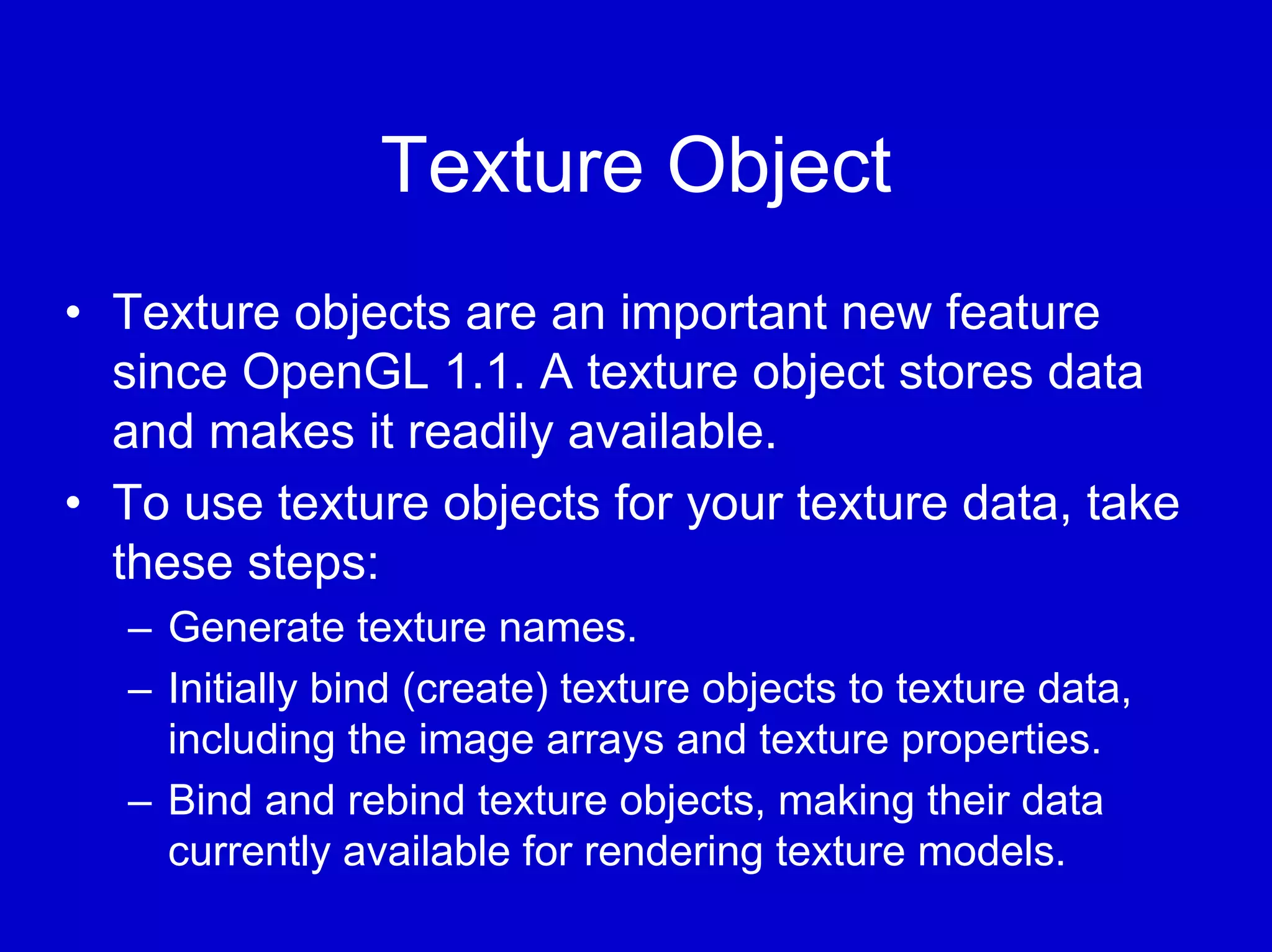 Texture Object
• Texture objects are an important new feature
  since OpenGL 1.1. A texture object stores data
  and makes it readily available.
• To use texture objects for your texture data, take
  these steps:
  – Generate texture names.
  – Initially bind (create) texture objects to texture data,
    including the image arrays and texture properties.
  – Bind and rebind texture objects, making their data
    currently available for rendering texture models.
 