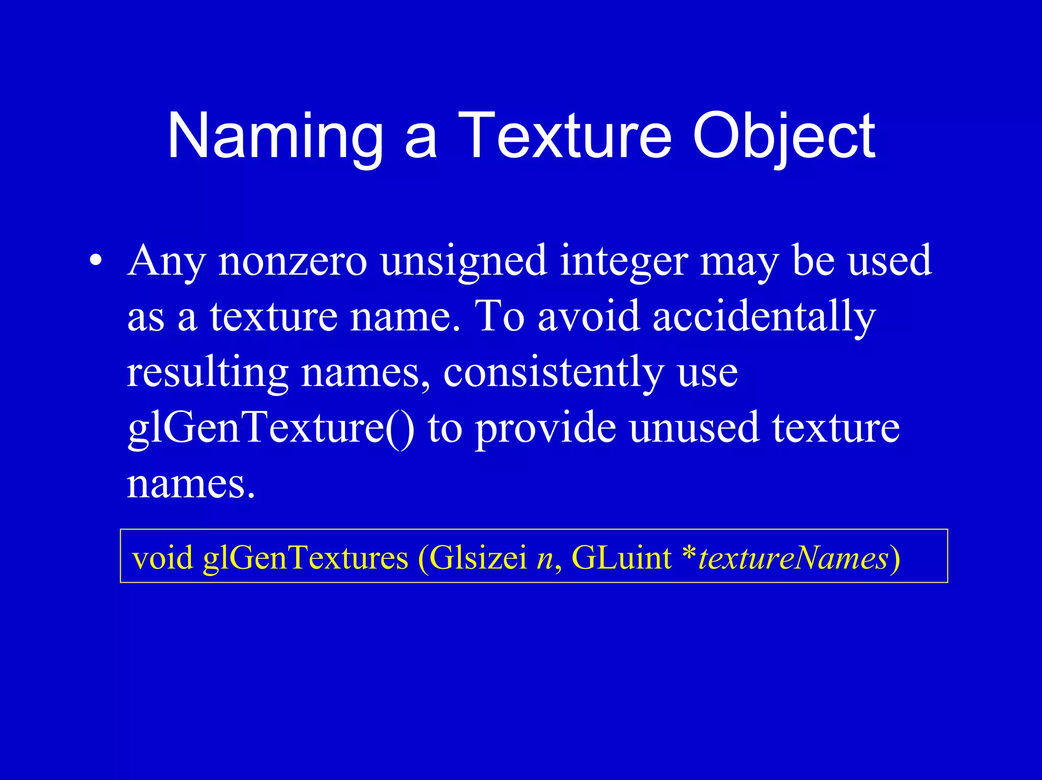 Naming a Texture Object
• Any nonzero unsigned integer may be used
  as a texture name. To avoid accidentally
  resulting names, consistently use
  glGenTexture() to provide unused texture
  names.
  void glGenTextures (Glsizei n, GLuint *textureNames)
 