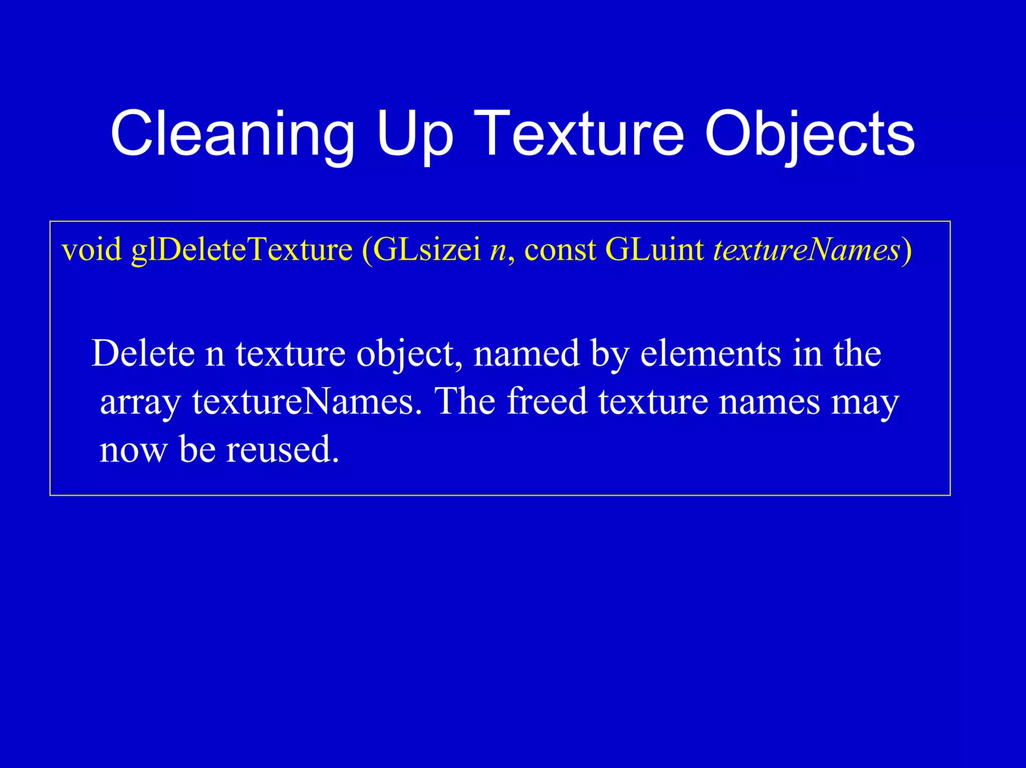 Cleaning Up Texture Objects
void glDeleteTexture (GLsizei n, const GLuint textureNames)


  Delete n texture object, named by elements in the
  array textureNames. The freed texture names may
  now be reused.
 