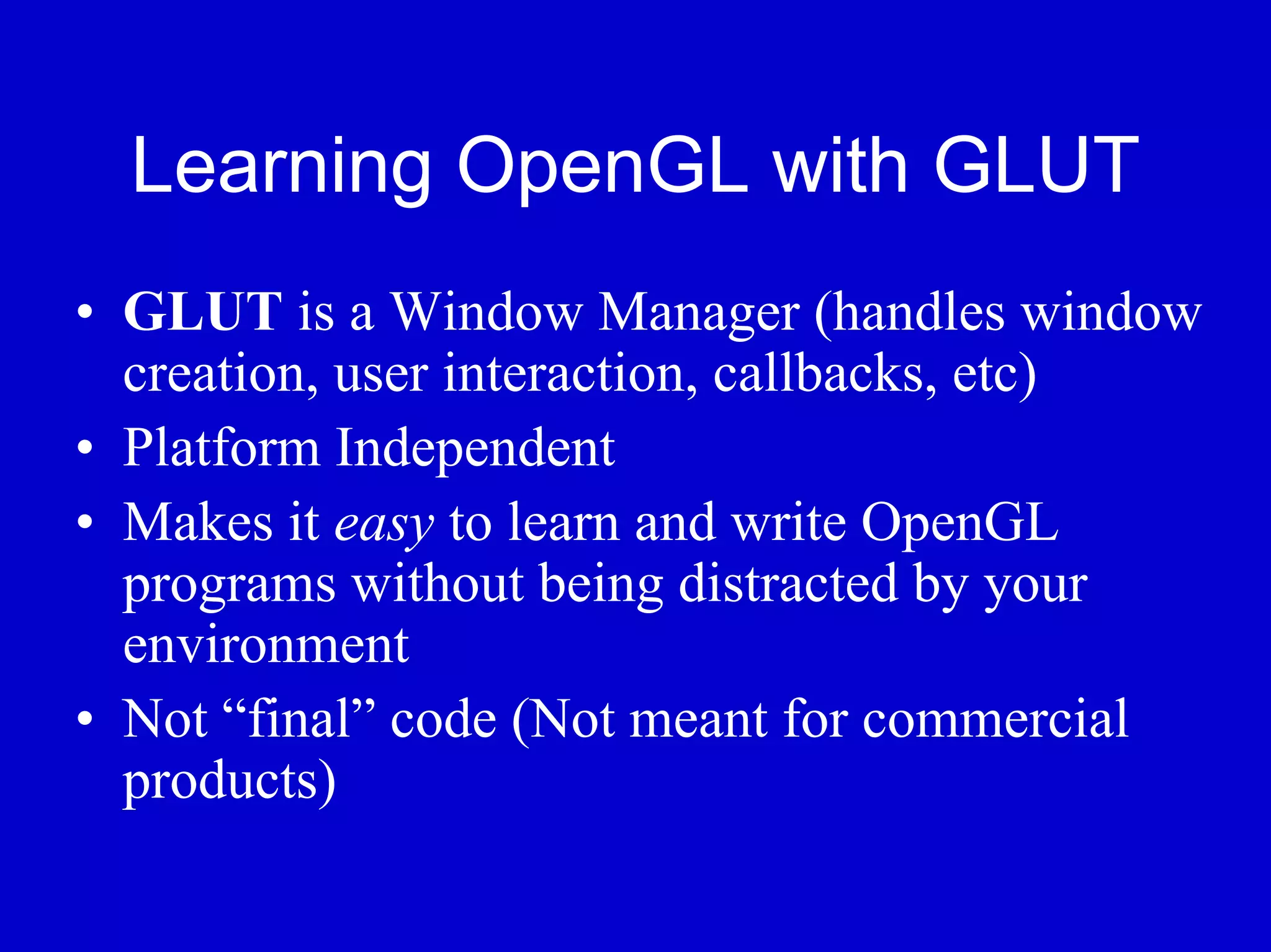 Learning OpenGL with GLUT
• GLUT is a Window Manager (handles window
  creation, user interaction, callbacks, etc)
• Platform Independent
• Makes it easy to learn and write OpenGL
  programs without being distracted by your
  environment
• Not “final” code (Not meant for commercial
  products)
 