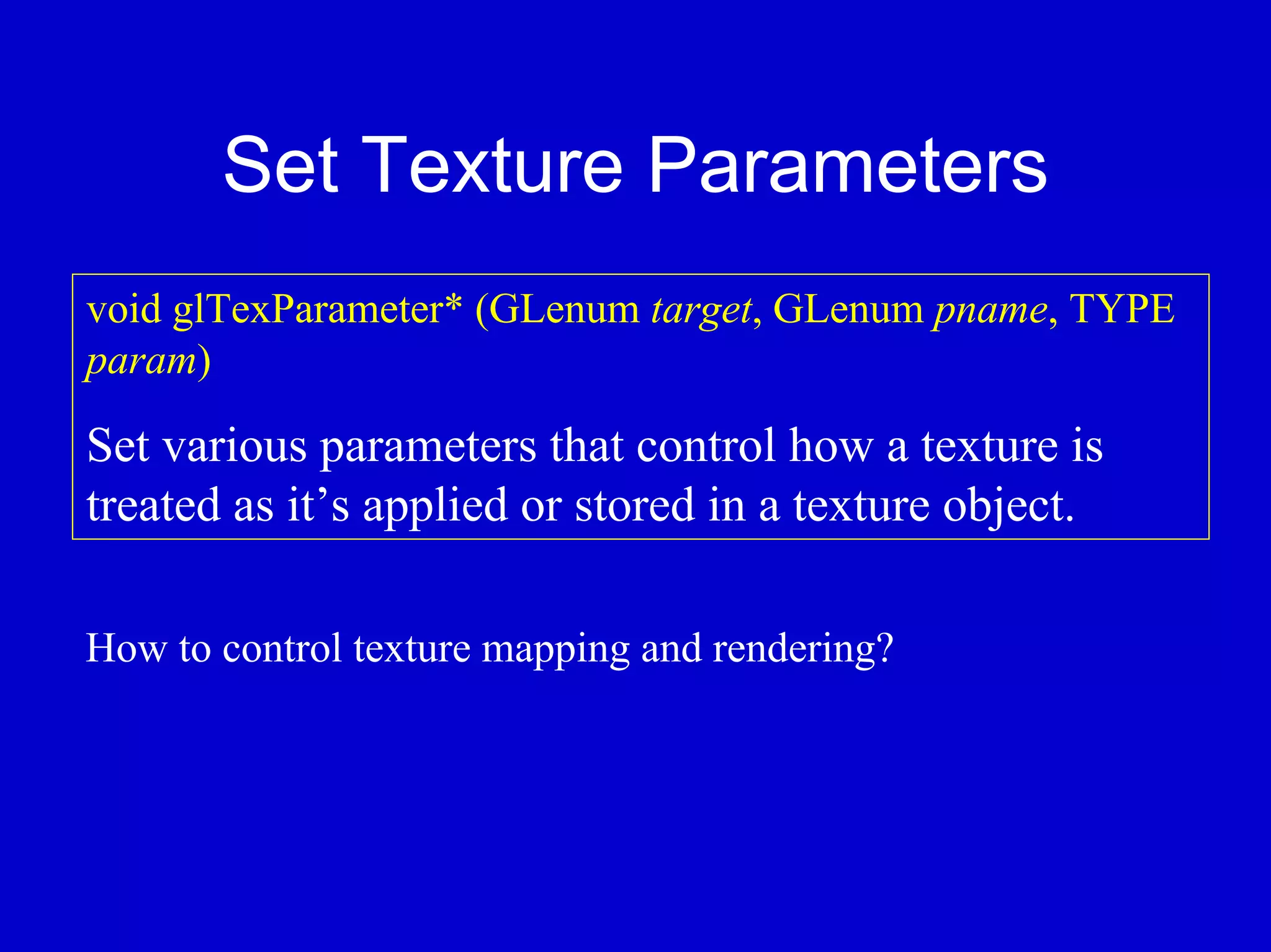 Set Texture Parameters
void glTexParameter* (GLenum target, GLenum pname, TYPE
param)

Set various parameters that control how a texture is
treated as it’s applied or stored in a texture object.

How to control texture mapping and rendering?
 