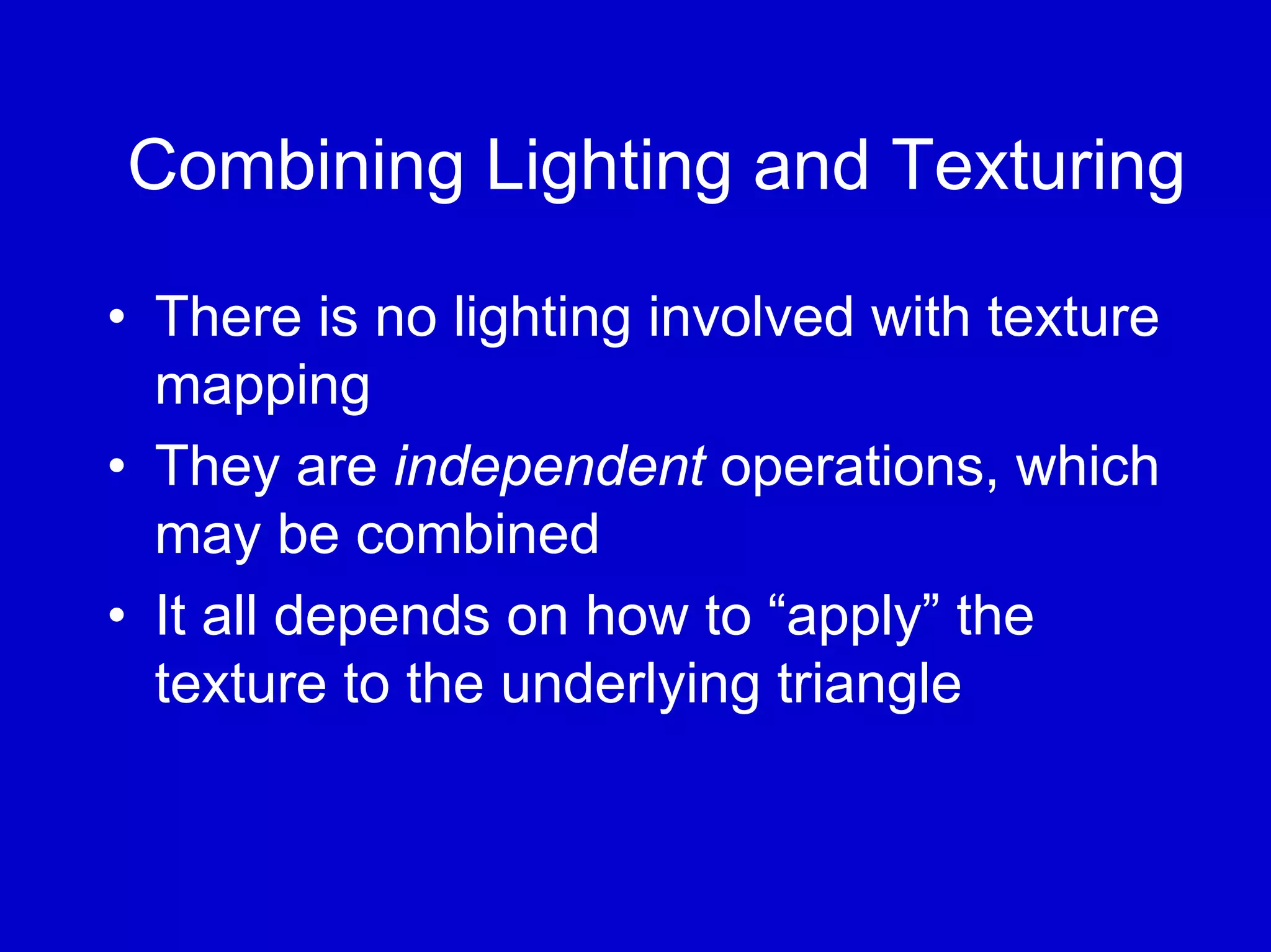 Combining Lighting and Texturing

• There is no lighting involved with texture
  mapping
• They are independent operations, which
  may be combined
• It all depends on how to “apply” the
  texture to the underlying triangle
 