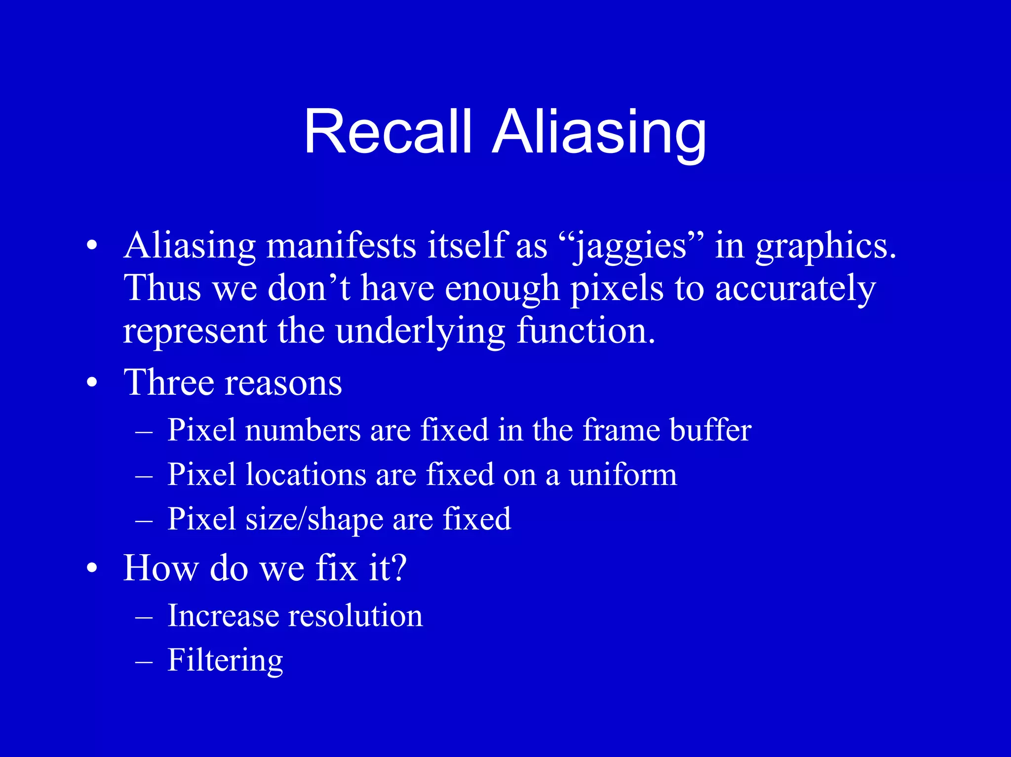 Recall Aliasing
• Aliasing manifests itself as “jaggies” in graphics.
  Thus we don’t have enough pixels to accurately
  represent the underlying function.
• Three reasons
   – Pixel numbers are fixed in the frame buffer
   – Pixel locations are fixed on a uniform
   – Pixel size/shape are fixed
• How do we fix it?
   – Increase resolution
   – Filtering
 