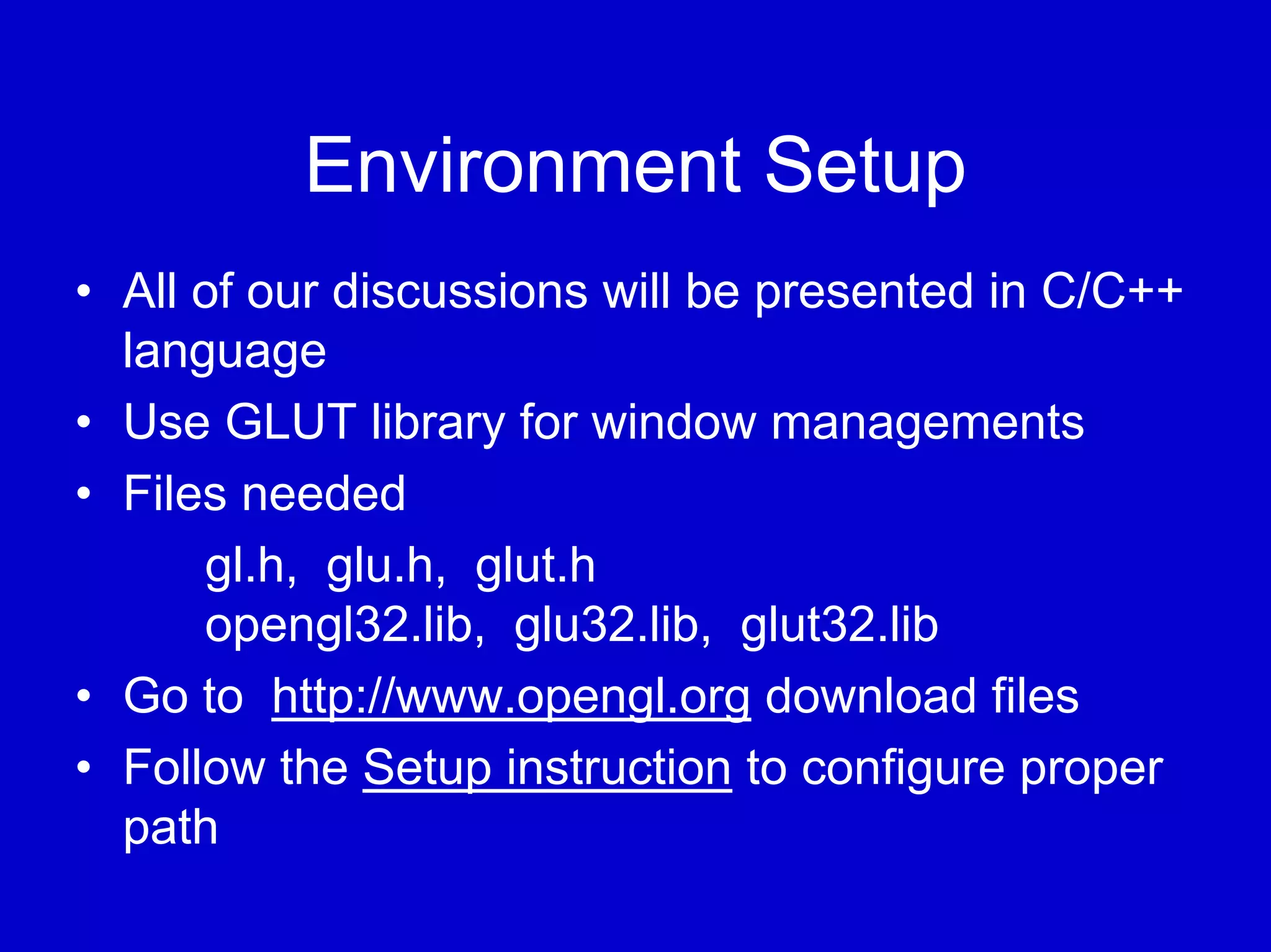 Environment Setup
• All of our discussions will be presented in C/C++
  language
• Use GLUT library for window managements
• Files needed
      gl.h, glu.h, glut.h
      opengl32.lib, glu32.lib, glut32.lib
• Go to http://www.opengl.org download files
• Follow the Setup instruction to configure proper
  path
 