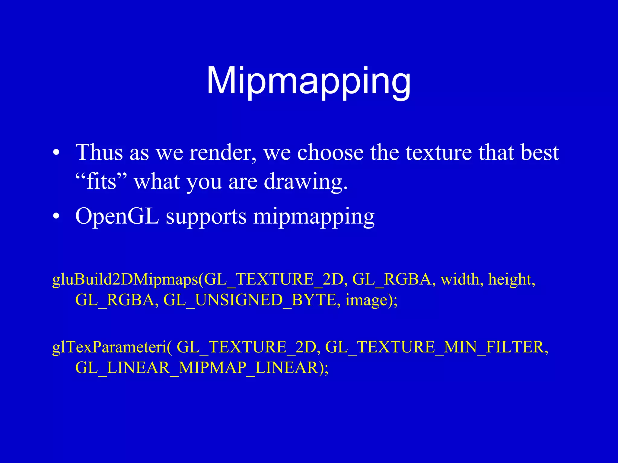 Mipmapping
• Thus as we render, we choose the texture that best
  “fits” what you are drawing.
• OpenGL supports mipmapping

gluBuild2DMipmaps(GL_TEXTURE_2D, GL_RGBA, width, height,
   GL_RGBA, GL_UNSIGNED_BYTE, image);

glTexParameteri( GL_TEXTURE_2D, GL_TEXTURE_MIN_FILTER,
   GL_LINEAR_MIPMAP_LINEAR);
 