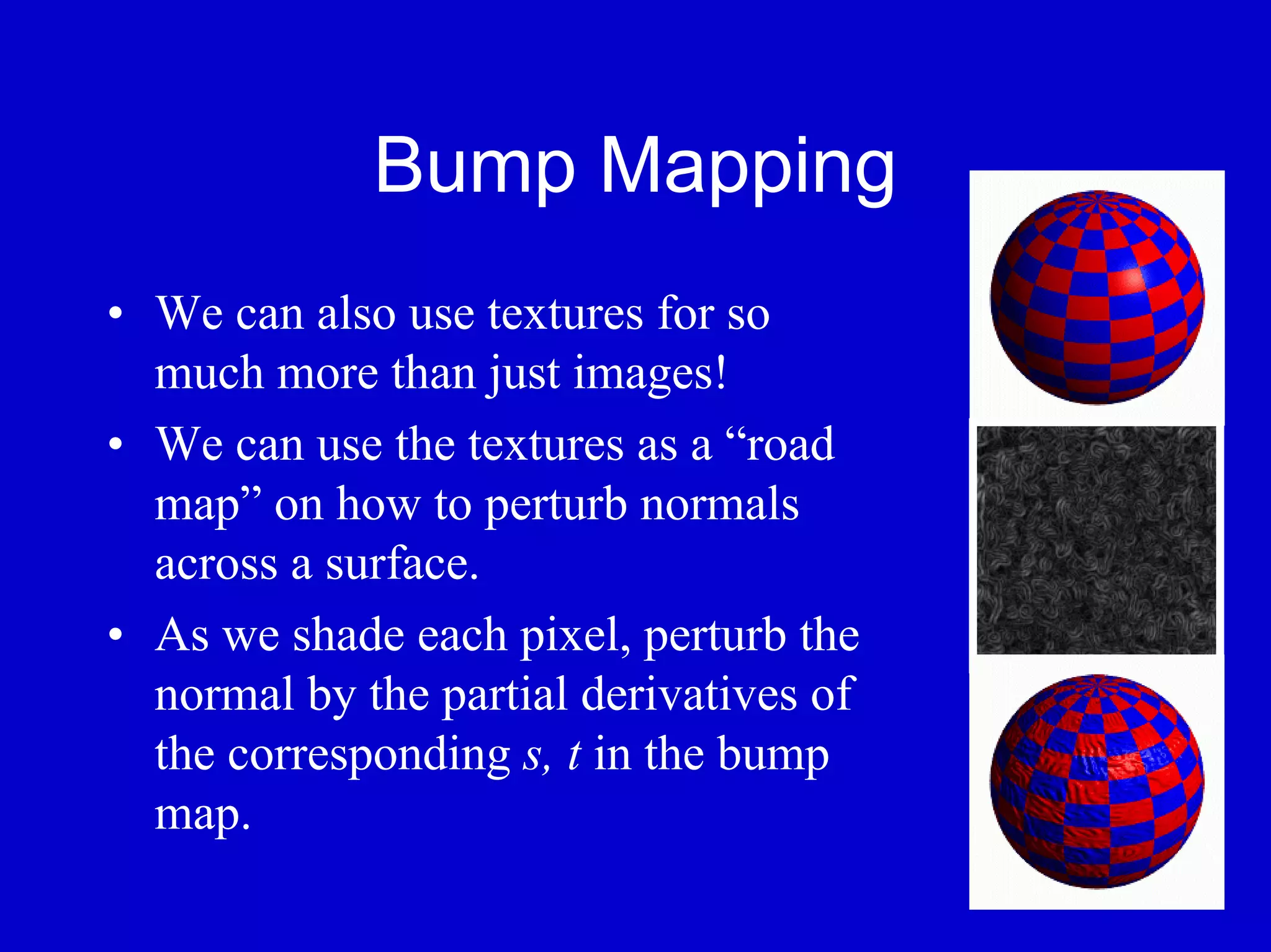 Bump Mapping
• We can also use textures for so
  much more than just images!
• We can use the textures as a “road
  map” on how to perturb normals
  across a surface.
• As we shade each pixel, perturb the
  normal by the partial derivatives of
  the corresponding s, t in the bump
  map.
 