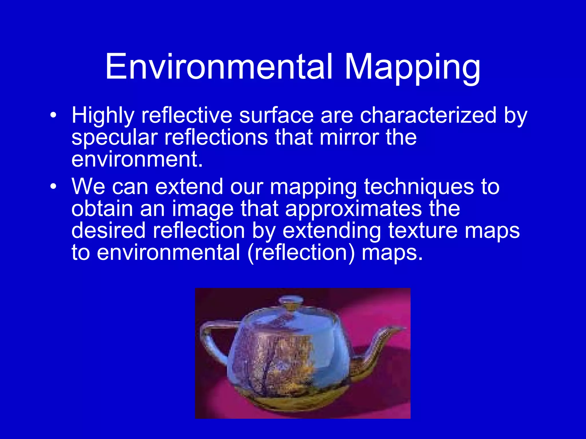 Environmental Mapping
• Highly reflective surface are characterized by
  specular reflections that mirror the
  environment.
• We can extend our mapping techniques to
  obtain an image that approximates the
  desired reflection by extending texture maps
  to environmental (reflection) maps.
 