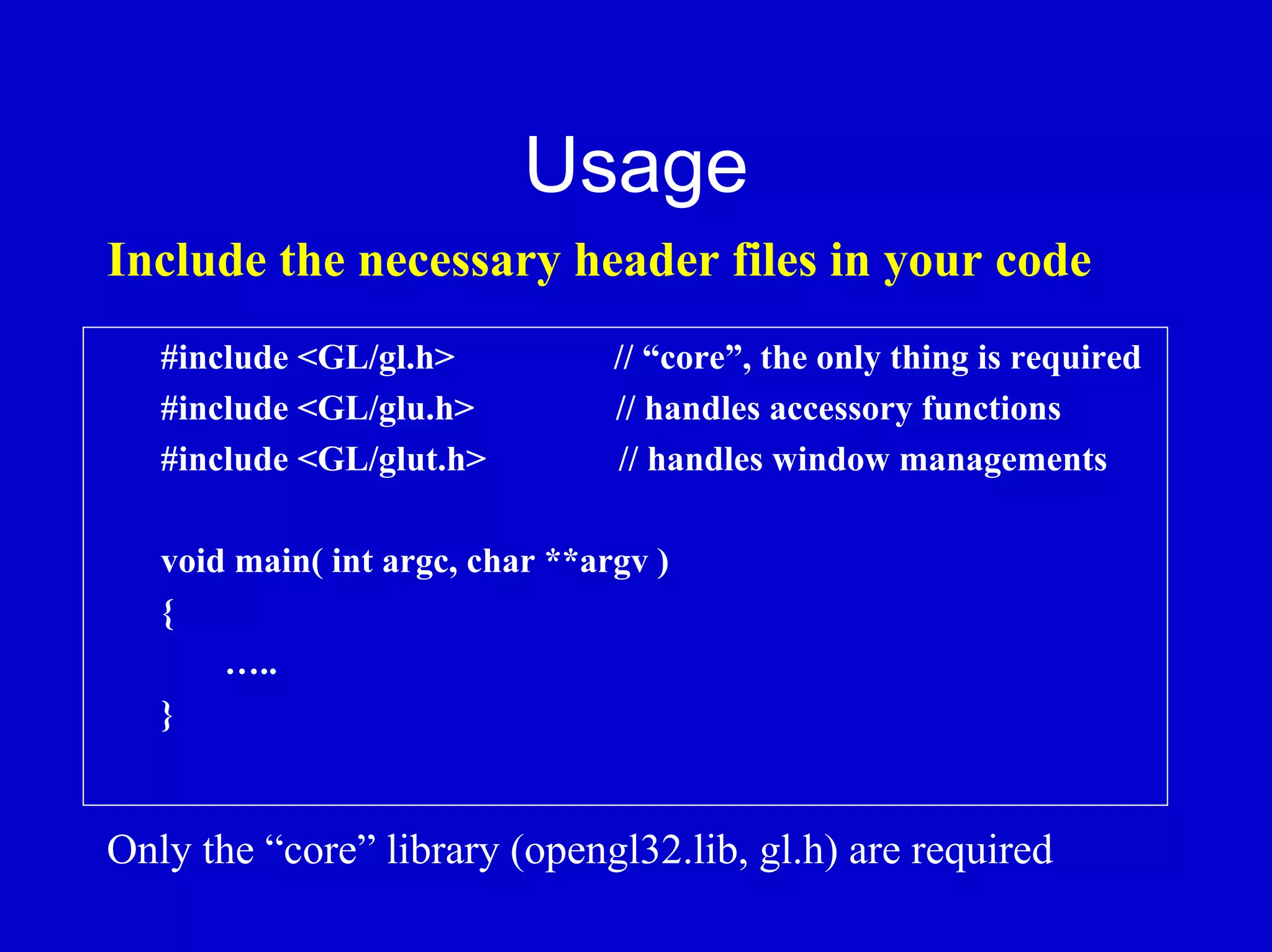 Usage
Include the necessary header files in your code
   #include <GL/gl.h>            // “core”, the only thing is required
   #include <GL/glu.h>           // handles accessory functions
   #include <GL/glut.h>          // handles window managements

   void main( int argc, char **argv )
   {
       …..
   }


Only the “core” library (opengl32.lib, gl.h) are required
 