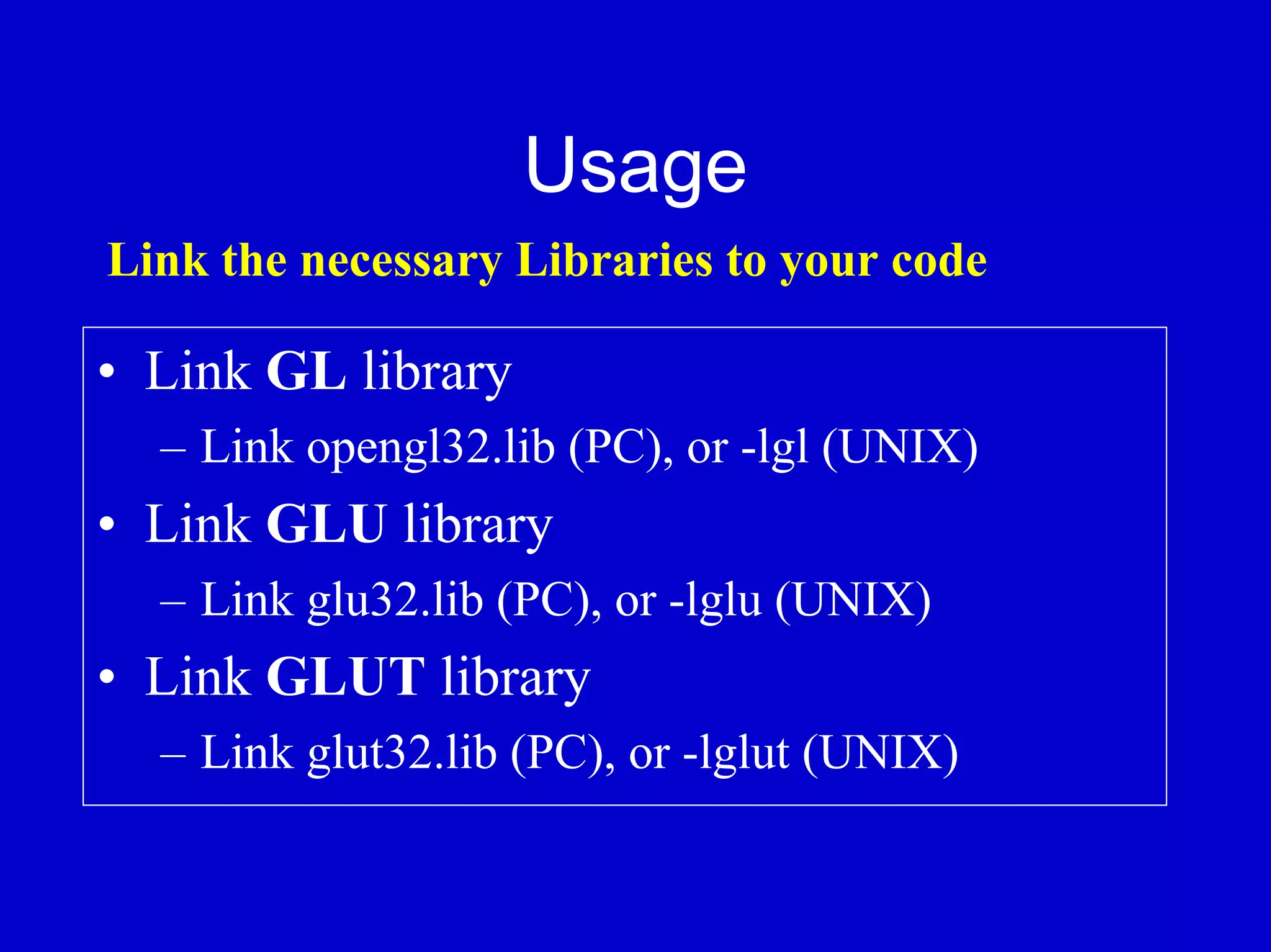 Usage
Link the necessary Libraries to your code

• Link GL library
  – Link opengl32.lib (PC), or -lgl (UNIX)
• Link GLU library
  – Link glu32.lib (PC), or -lglu (UNIX)
• Link GLUT library
  – Link glut32.lib (PC), or -lglut (UNIX)
 