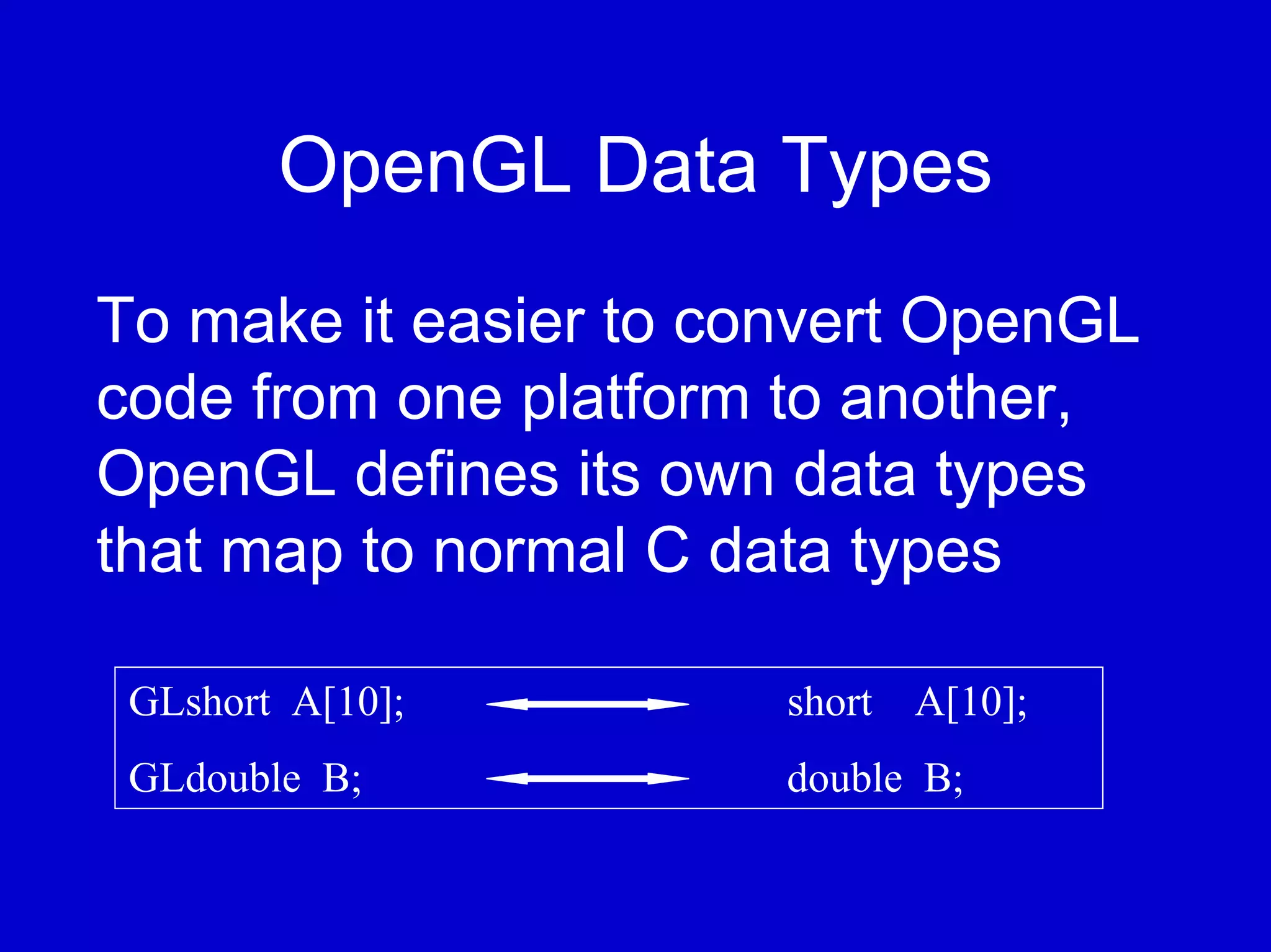 OpenGL Data Types
To make it easier to convert OpenGL
code from one platform to another,
OpenGL defines its own data types
that map to normal C data types

 GLshort A[10];        short A[10];
 GLdouble B;           double B;
 