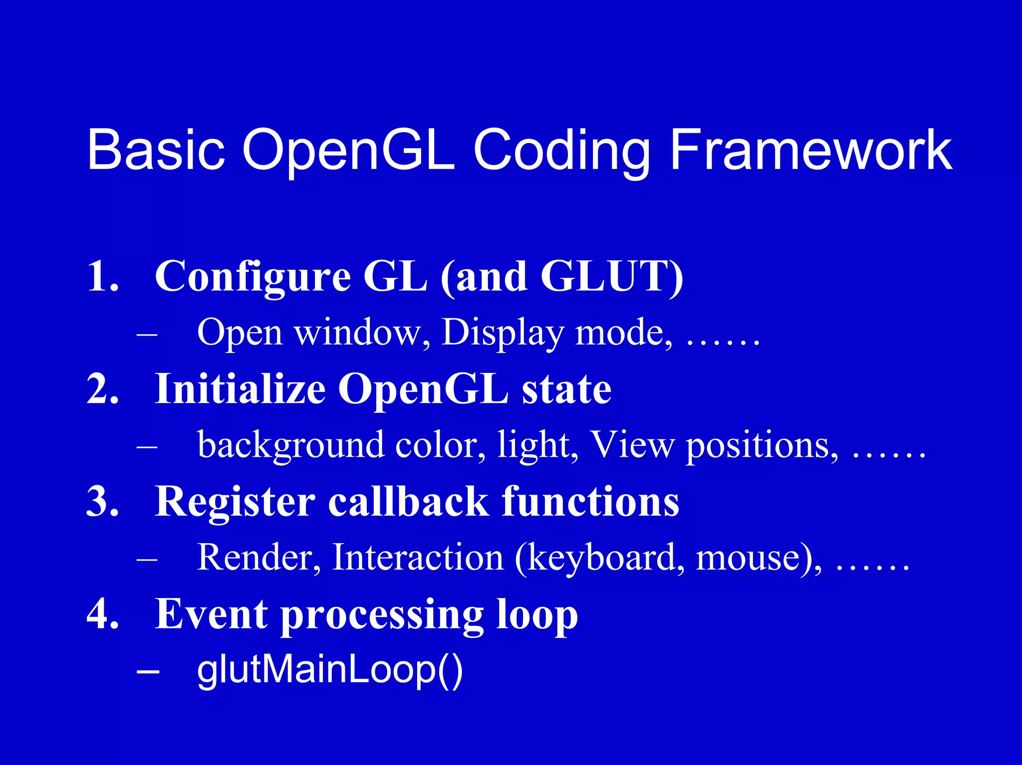 Basic OpenGL Coding Framework

1. Configure GL (and GLUT)
  – Open window, Display mode, ……
2. Initialize OpenGL state
  – background color, light, View positions, ……
3. Register callback functions
  – Render, Interaction (keyboard, mouse), ……
4. Event processing loop
  – glutMainLoop()
 