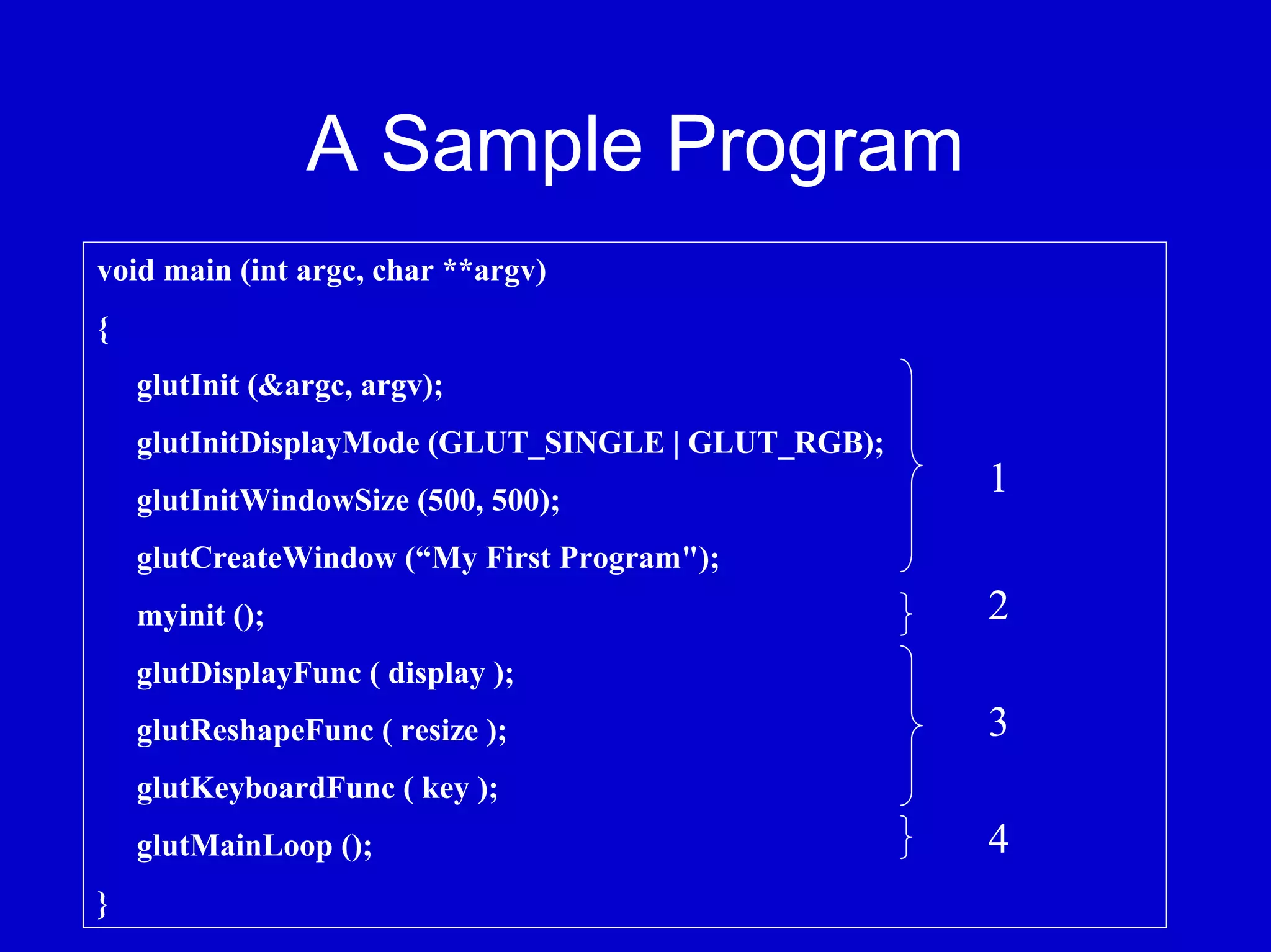 A Sample Program
void main (int argc, char **argv)
{
    glutInit (&argc, argv);
    glutInitDisplayMode (GLUT_SINGLE | GLUT_RGB);
    glutInitWindowSize (500, 500);
                                                    1
    glutCreateWindow (“My First Program");
    myinit ();                                      2
    glutDisplayFunc ( display );
    glutReshapeFunc ( resize );                     3
    glutKeyboardFunc ( key );
    glutMainLoop ();                                4
}
 