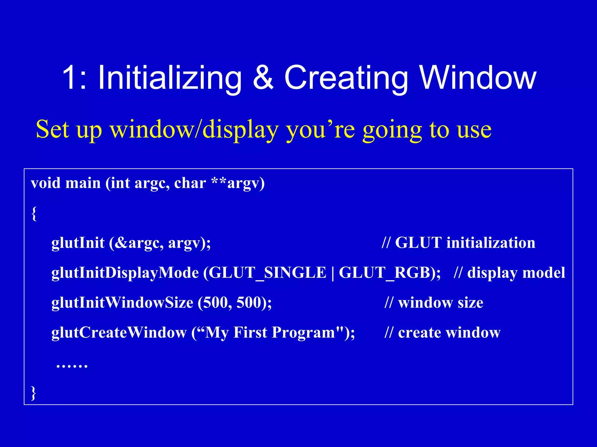 1: Initializing & Creating Window
Set up window/display you’re going to use
void main (int argc, char **argv)
{
    glutInit (&argc, argv);                  // GLUT initialization
    glutInitDisplayMode (GLUT_SINGLE | GLUT_RGB); // display model
    glutInitWindowSize (500, 500);           // window size
    glutCreateWindow (“My First Program");   // create window
    ……
}
 