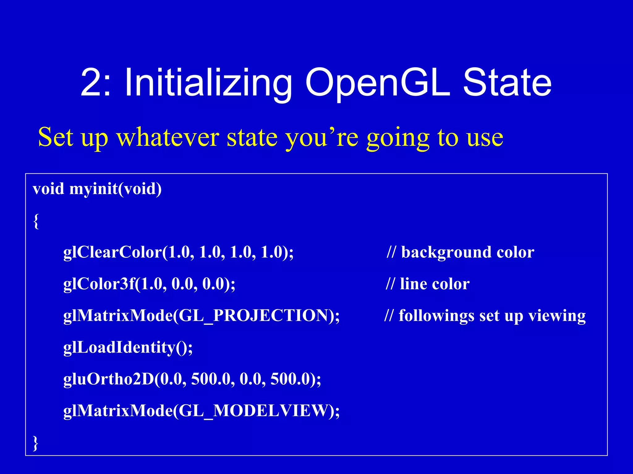 2: Initializing OpenGL State
Set up whatever state you’re going to use
void myinit(void)
{
    glClearColor(1.0, 1.0, 1.0, 1.0);     // background color
    glColor3f(1.0, 0.0, 0.0);             // line color
    glMatrixMode(GL_PROJECTION);          // followings set up viewing
    glLoadIdentity();
    gluOrtho2D(0.0, 500.0, 0.0, 500.0);
    glMatrixMode(GL_MODELVIEW);
}
 