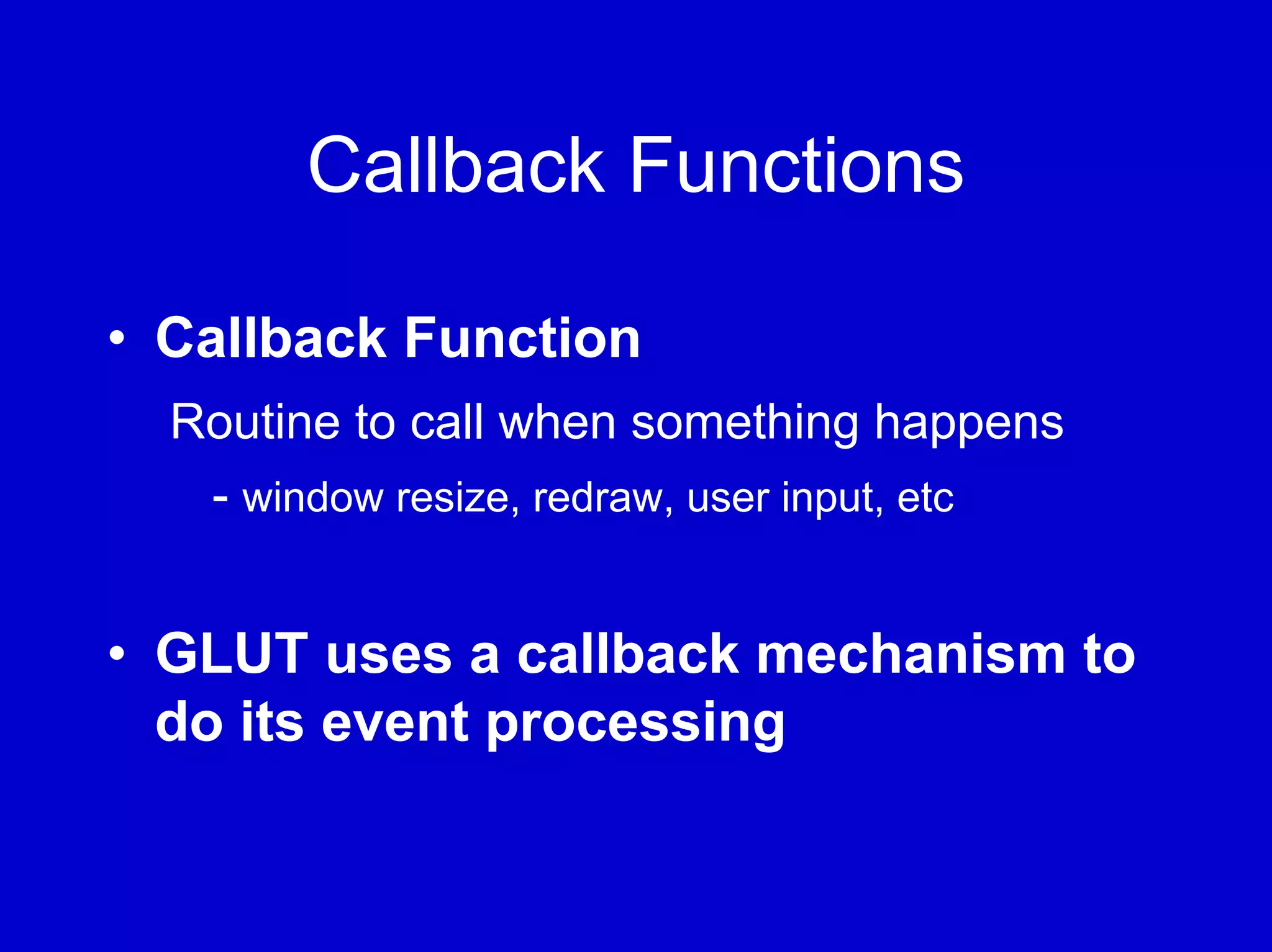 Callback Functions

• Callback Function
  Routine to call when something happens
   - window resize, redraw, user input, etc


• GLUT uses a callback mechanism to
  do its event processing
 