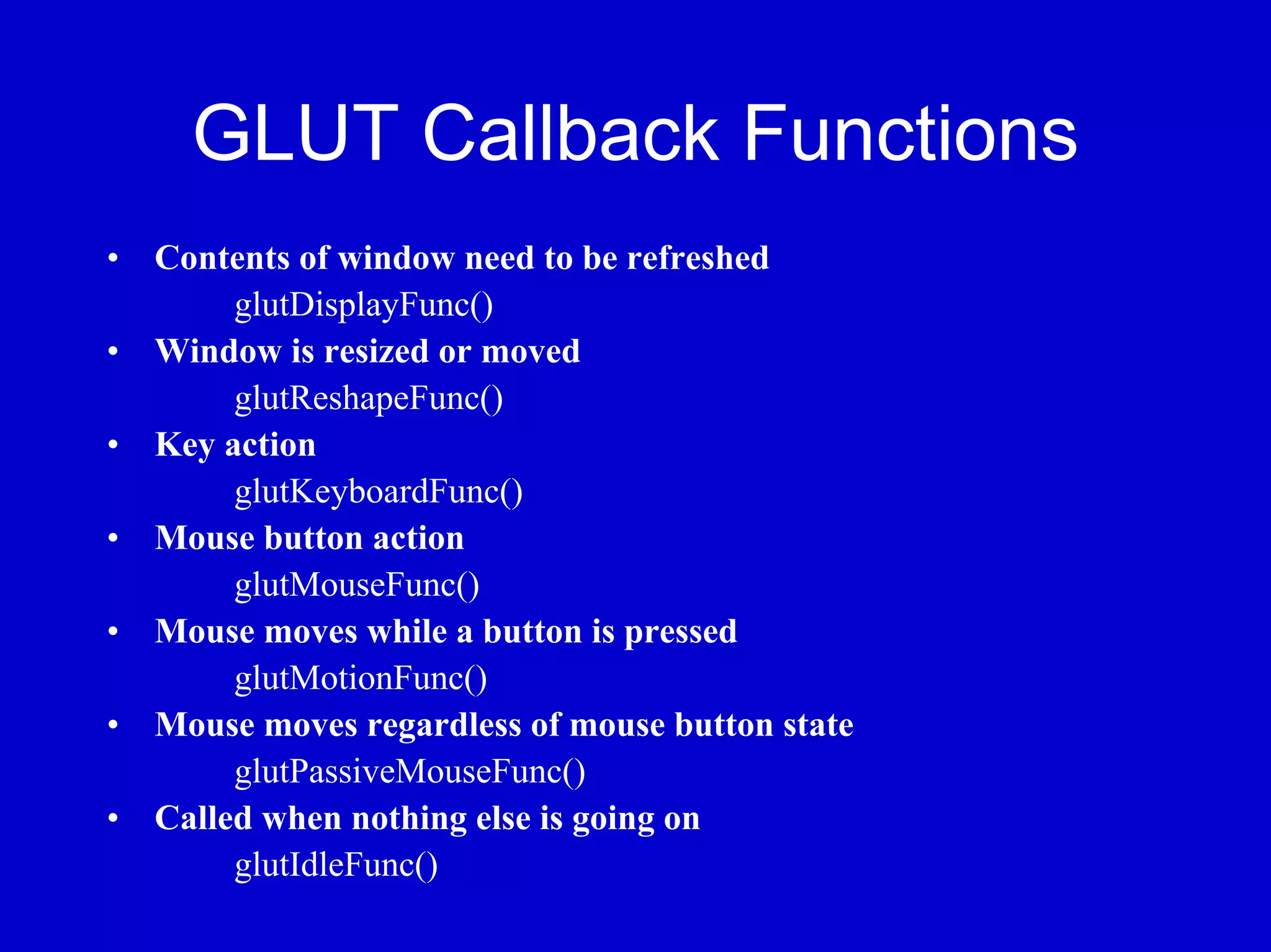 GLUT Callback Functions
•   Contents of window need to be refreshed
         glutDisplayFunc()
•   Window is resized or moved
         glutReshapeFunc()
•   Key action
         glutKeyboardFunc()
•   Mouse button action
         glutMouseFunc()
•   Mouse moves while a button is pressed
         glutMotionFunc()
•   Mouse moves regardless of mouse button state
         glutPassiveMouseFunc()
•   Called when nothing else is going on
         glutIdleFunc()
 