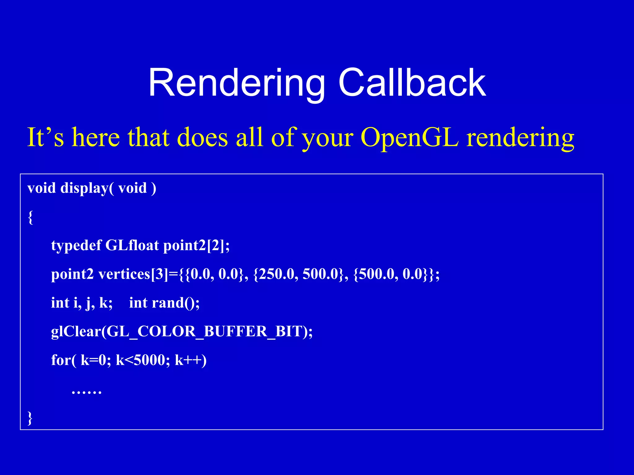 Rendering Callback
It’s here that does all of your OpenGL rendering
void display( void )
{
    typedef GLfloat point2[2];
    point2 vertices[3]={{0.0, 0.0}, {250.0, 500.0}, {500.0, 0.0}};
    int i, j, k; int rand();
    glClear(GL_COLOR_BUFFER_BIT);
    for( k=0; k<5000; k++)
       ……
}
 