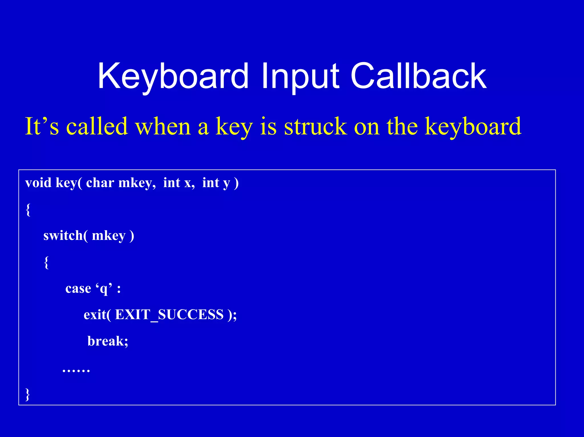 Keyboard Input Callback
It’s called when a key is struck on the keyboard

void key( char mkey, int x, int y )
{
    switch( mkey )
    {
        case ‘q’ :
           exit( EXIT_SUCCESS );
           break;
        ……
}
 