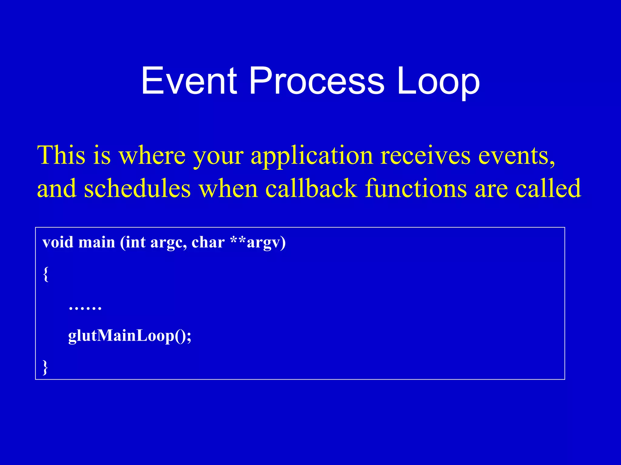 Event Process Loop
This is where your application receives events,
and schedules when callback functions are called
void main (int argc, char **argv)
{
    ……
    glutMainLoop();
}
 