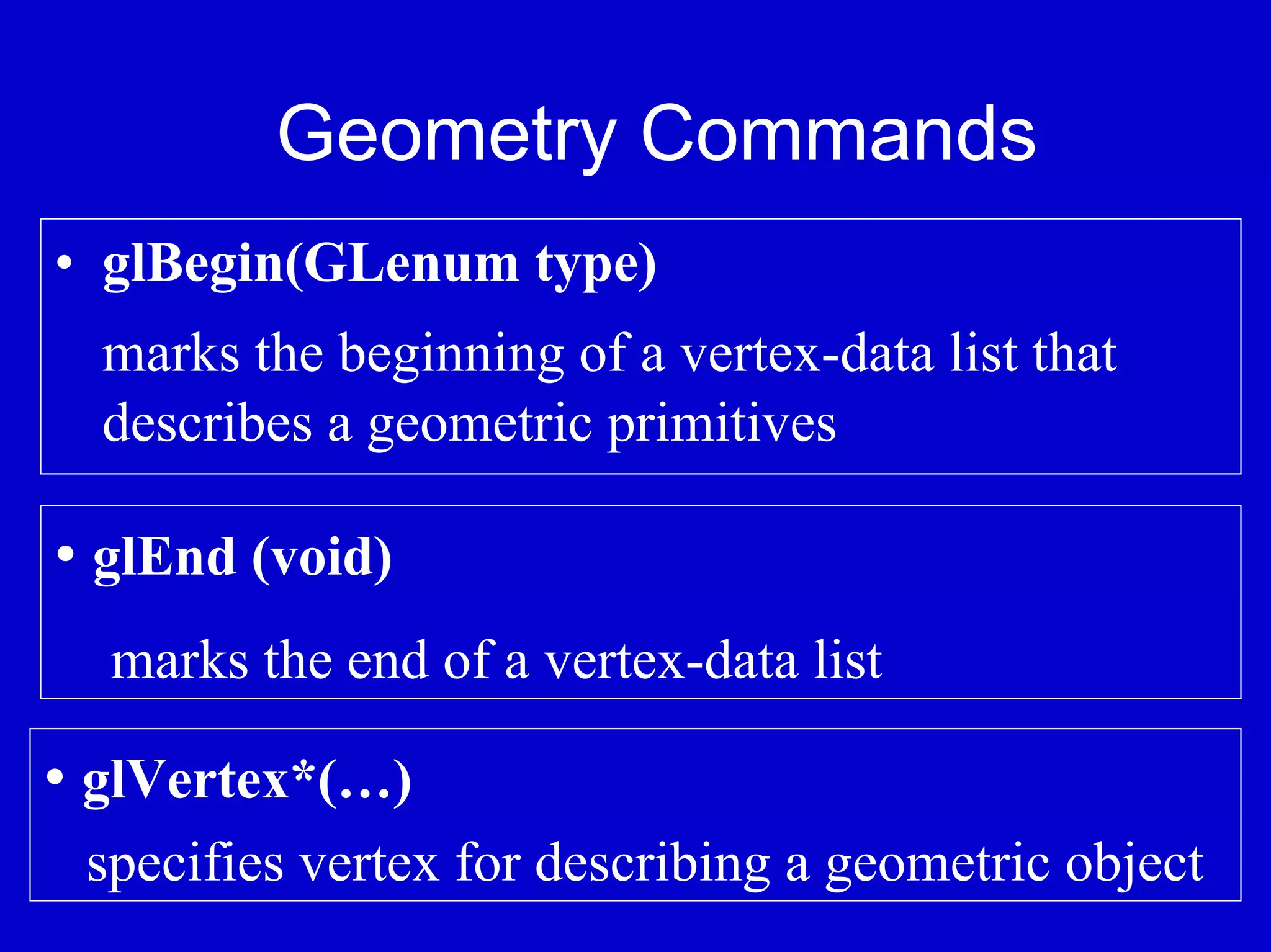 Geometry Commands
• glBegin(GLenum type)
  marks the beginning of a vertex-data list that
  describes a geometric primitives

• glEnd (void)
  marks the end of a vertex-data list

• glVertex*(…)
 specifies vertex for describing a geometric object
 