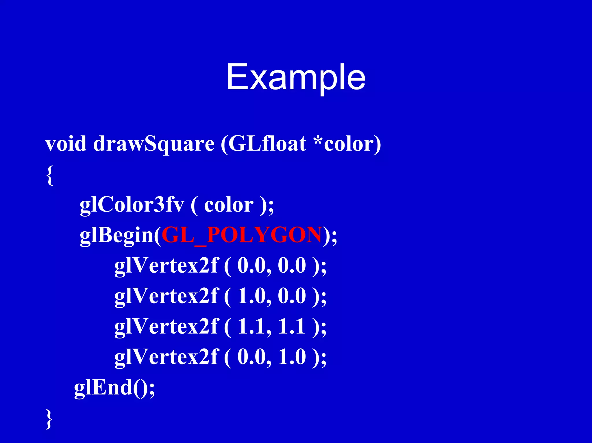 Example
void drawSquare (GLfloat *color)
{
   glColor3fv ( color );
   glBegin(GL_POLYGON);
       glVertex2f ( 0.0, 0.0 );
       glVertex2f ( 1.0, 0.0 );
       glVertex2f ( 1.1, 1.1 );
       glVertex2f ( 0.0, 1.0 );
   glEnd();
}
 