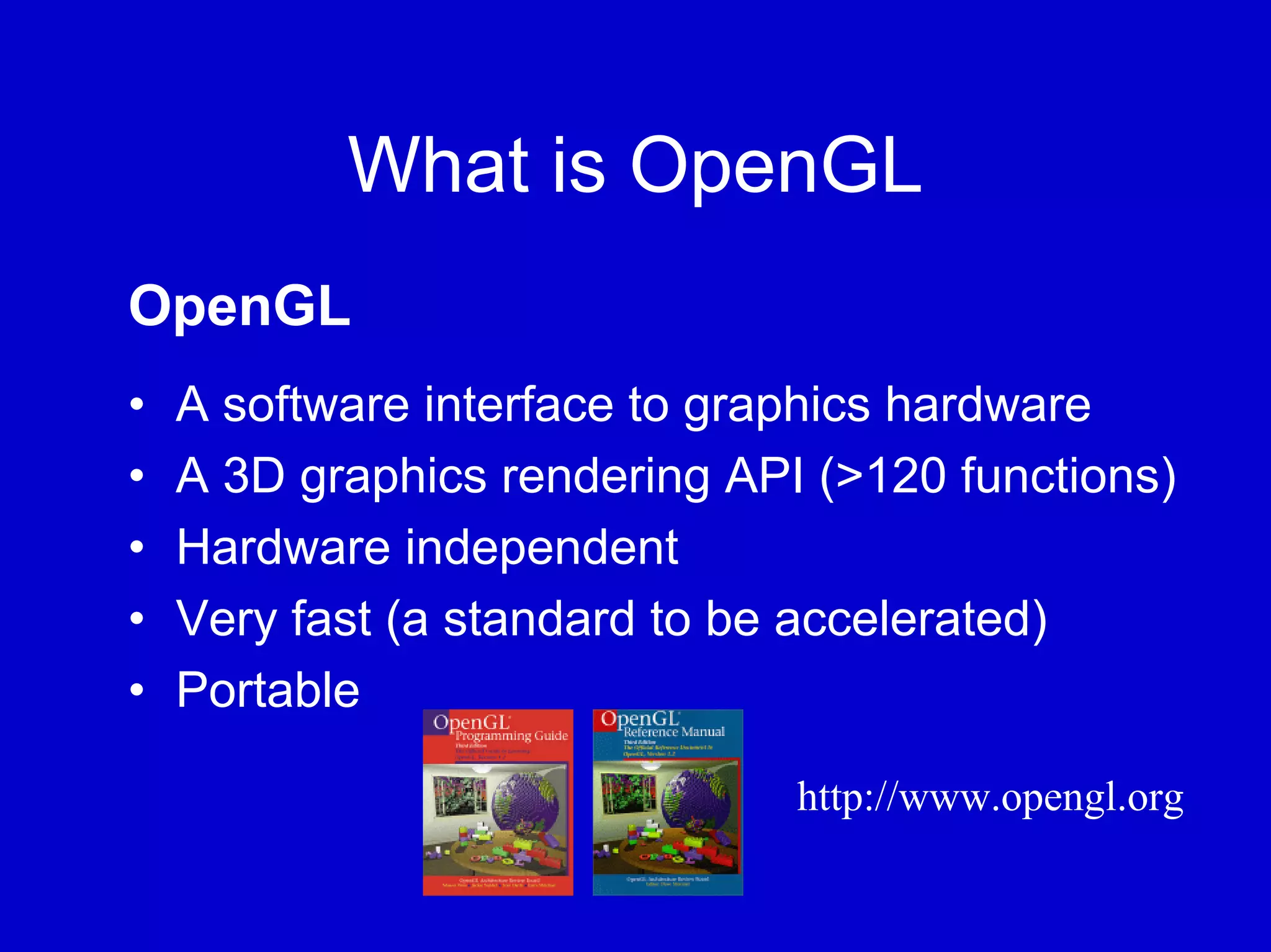 What is OpenGL
OpenGL
•   A software interface to graphics hardware
•   A 3D graphics rendering API (>120 functions)
•   Hardware independent
•   Very fast (a standard to be accelerated)
•   Portable

                               http://www.opengl.org
 