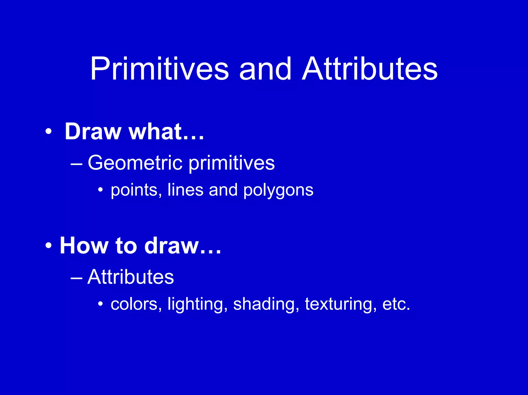 Primitives and Attributes
• Draw what…
  – Geometric primitives
     • points, lines and polygons


• How to draw…
  – Attributes
     • colors, lighting, shading, texturing, etc.
 
