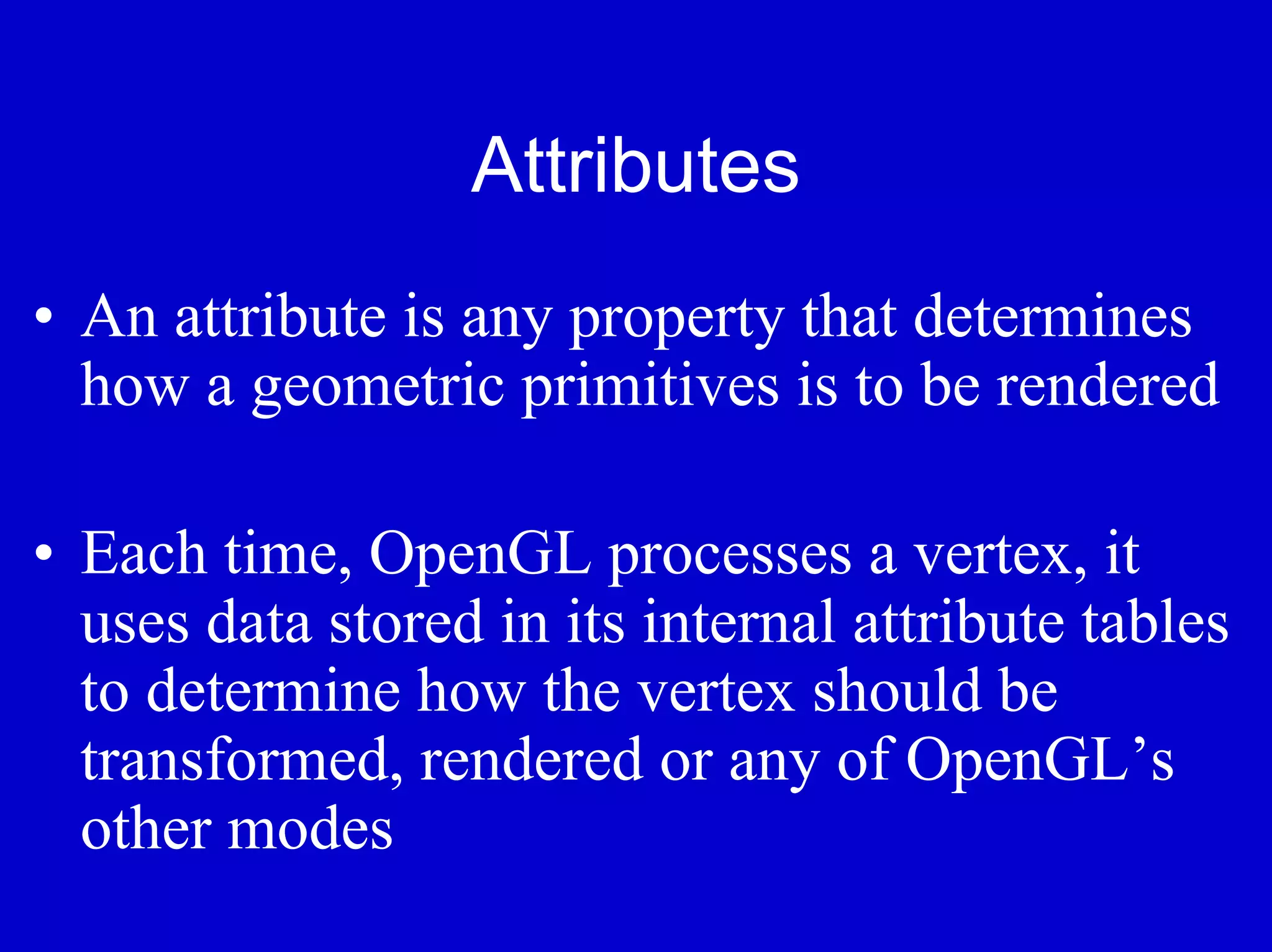 Attributes
• An attribute is any property that determines
  how a geometric primitives is to be rendered

• Each time, OpenGL processes a vertex, it
  uses data stored in its internal attribute tables
  to determine how the vertex should be
  transformed, rendered or any of OpenGL’s
  other modes
 