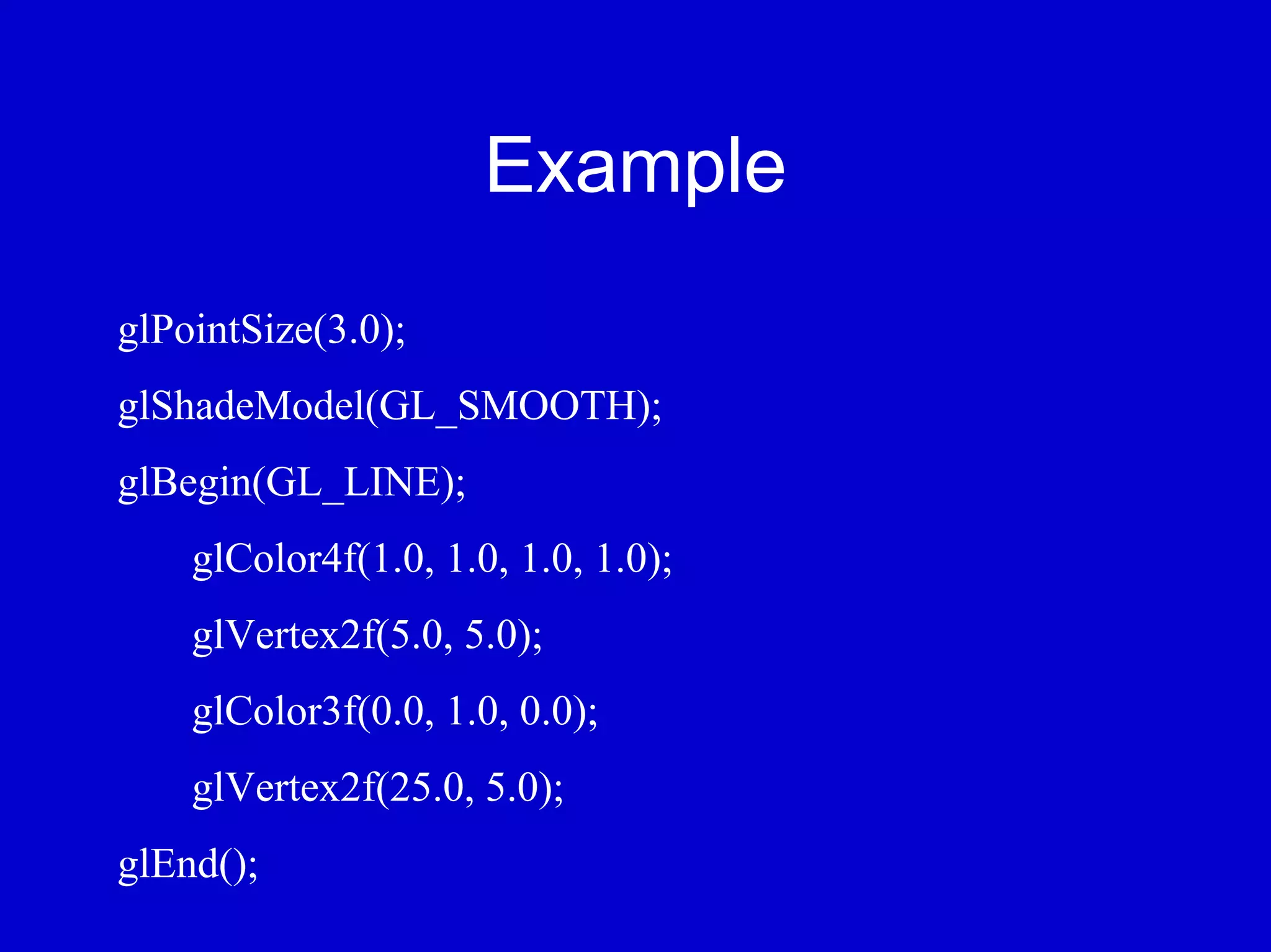 Example
glPointSize(3.0);
glShadeModel(GL_SMOOTH);
glBegin(GL_LINE);
    glColor4f(1.0, 1.0, 1.0, 1.0);
    glVertex2f(5.0, 5.0);
    glColor3f(0.0, 1.0, 0.0);
    glVertex2f(25.0, 5.0);
glEnd();
 