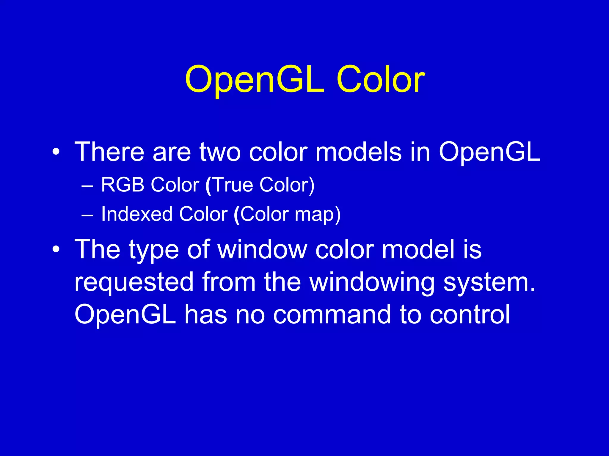 OpenGL Color
• There are two color models in OpenGL
  – RGB Color (True Color)
  – Indexed Color (Color map)
• The type of window color model is
  requested from the windowing system.
  OpenGL has no command to control
 