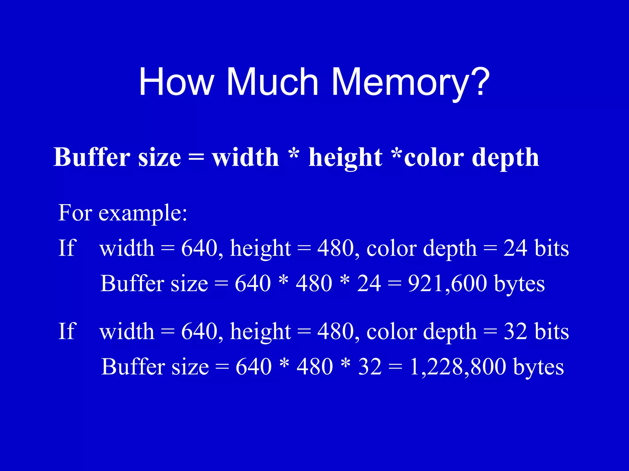 How Much Memory?
Buffer size = width * height *color depth
For example:
If width = 640, height = 480, color depth = 24 bits
    Buffer size = 640 * 480 * 24 = 921,600 bytes
If width = 640, height = 480, color depth = 32 bits
   Buffer size = 640 * 480 * 32 = 1,228,800 bytes
 