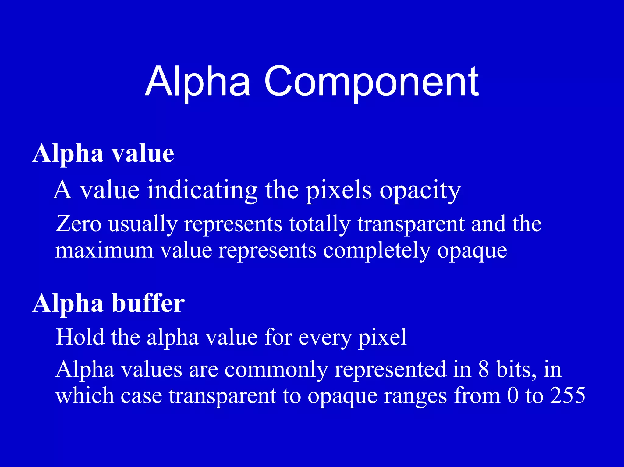 Alpha Component
Alpha value
 A value indicating the pixels opacity
  Zero usually represents totally transparent and the
  maximum value represents completely opaque

Alpha buffer
  Hold the alpha value for every pixel
  Alpha values are commonly represented in 8 bits, in
  which case transparent to opaque ranges from 0 to 255
 