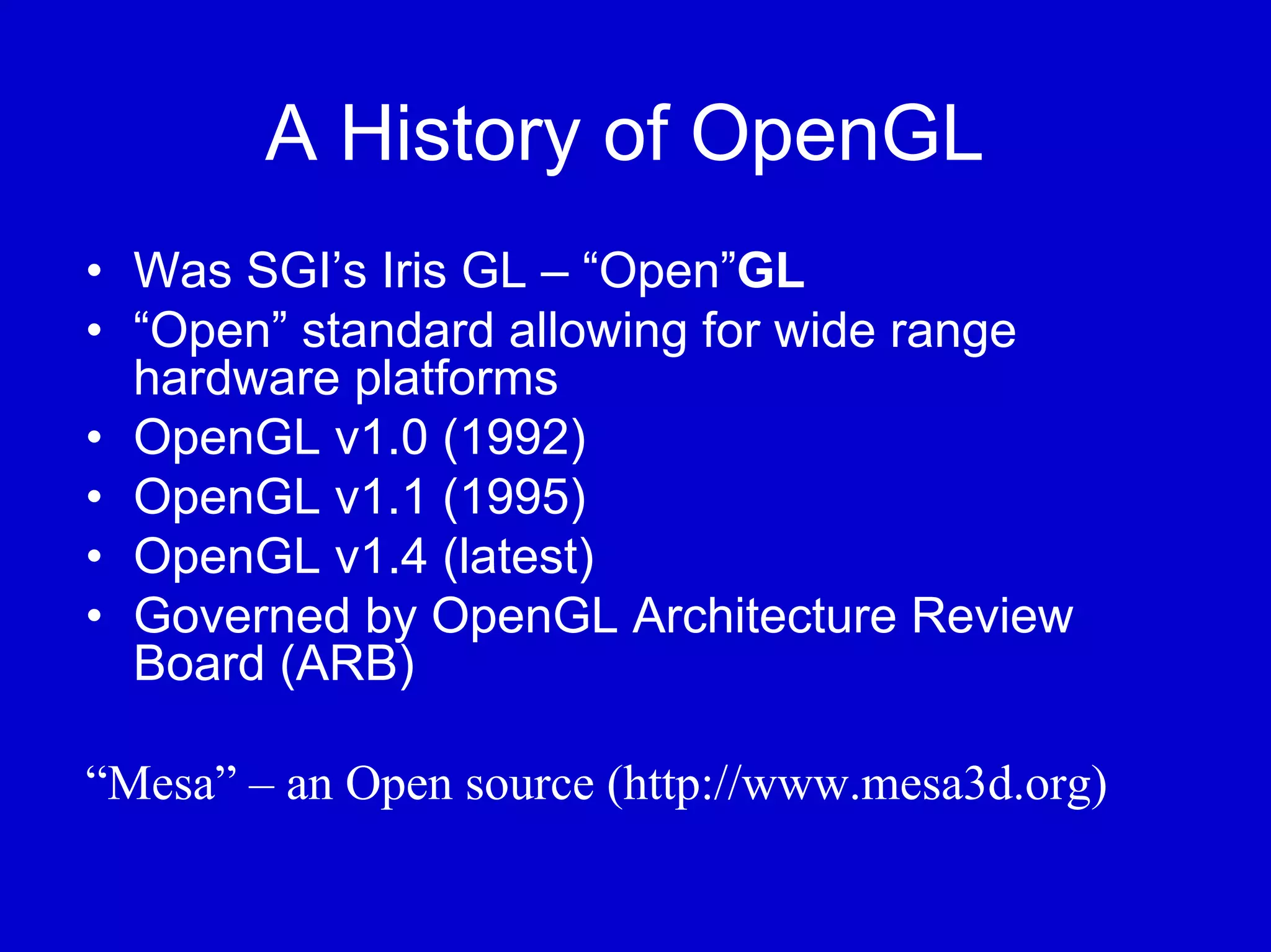A History of OpenGL
• Was SGI’s Iris GL – “Open”GL
• “Open” standard allowing for wide range
  hardware platforms
• OpenGL v1.0 (1992)
• OpenGL v1.1 (1995)
• OpenGL v1.4 (latest)
• Governed by OpenGL Architecture Review
  Board (ARB)

“Mesa” – an Open source (http://www.mesa3d.org)
 