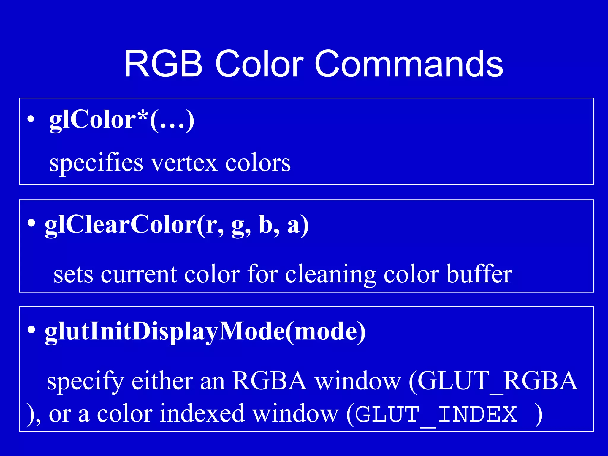 RGB Color Commands
• glColor*(…)
  specifies vertex colors

• glClearColor(r, g, b, a)
  sets current color for cleaning color buffer

• glutInitDisplayMode(mode)
   specify either an RGBA window (GLUT_RGBA
), or a color indexed window (GLUT_INDEX )
 
