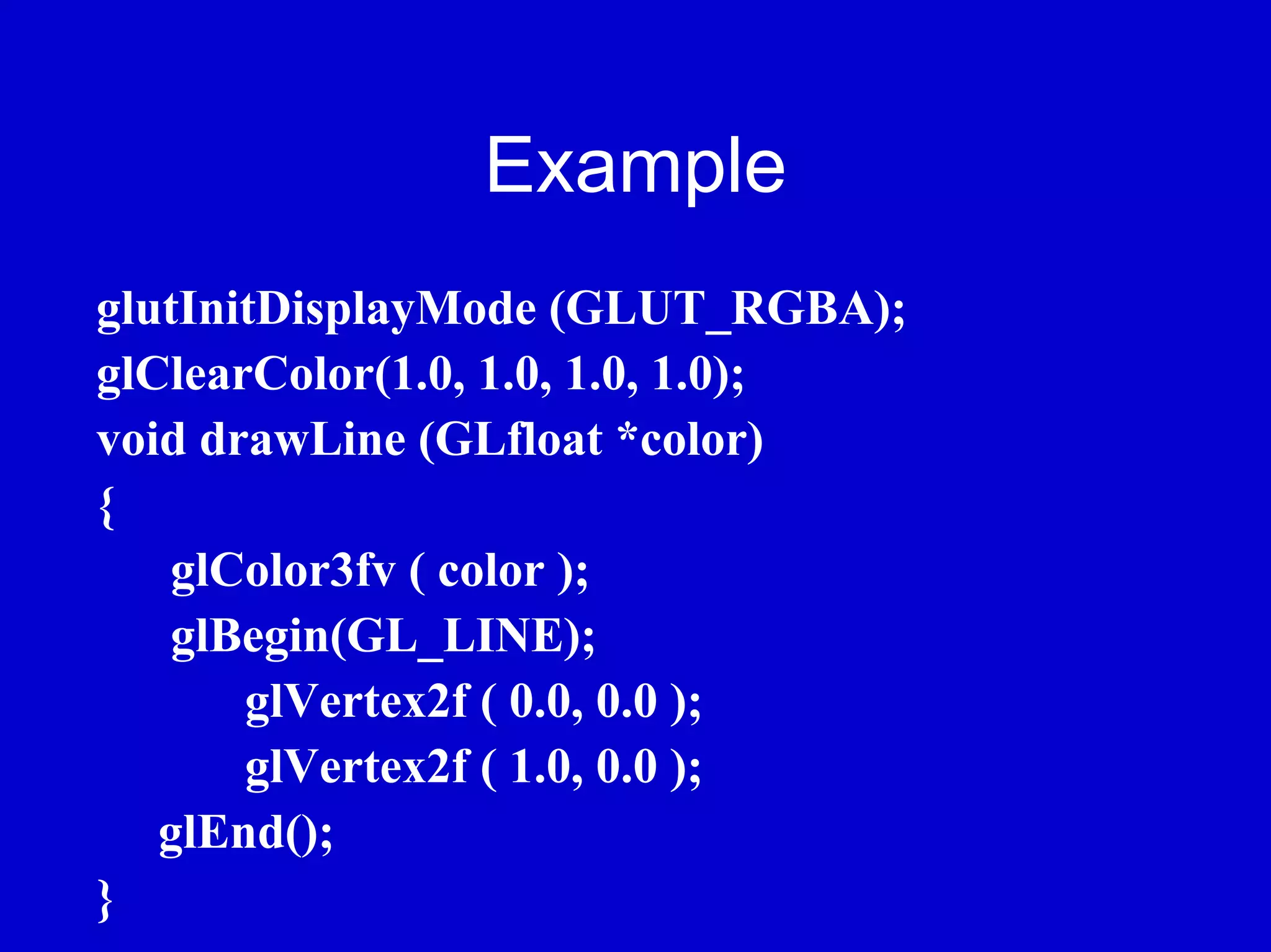 Example
glutInitDisplayMode (GLUT_RGBA);
glClearColor(1.0, 1.0, 1.0, 1.0);
void drawLine (GLfloat *color)
{
    glColor3fv ( color );
    glBegin(GL_LINE);
       glVertex2f ( 0.0, 0.0 );
       glVertex2f ( 1.0, 0.0 );
   glEnd();
}
 