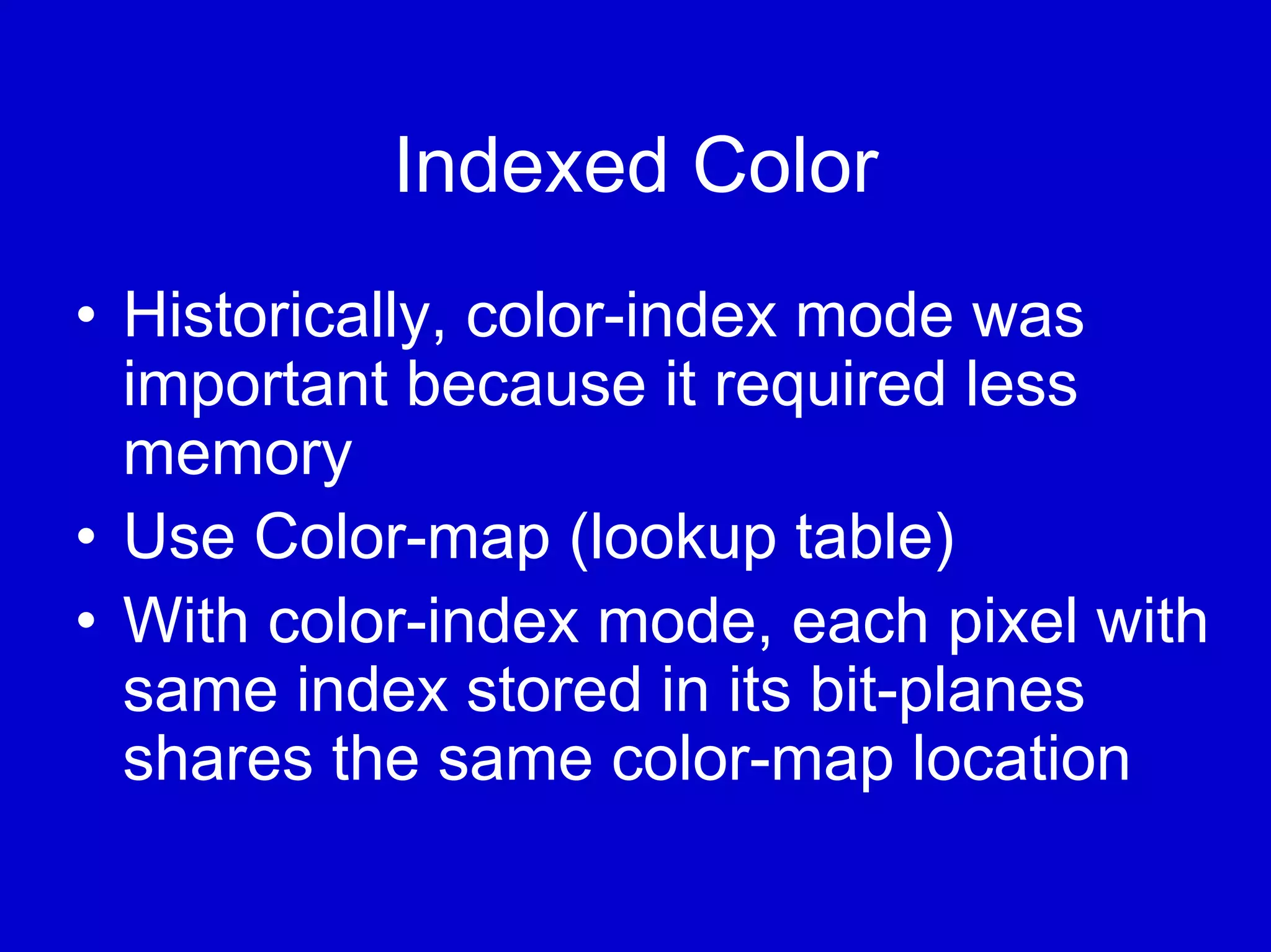 Indexed Color
• Historically, color-index mode was
  important because it required less
  memory
• Use Color-map (lookup table)
• With color-index mode, each pixel with
  same index stored in its bit-planes
  shares the same color-map location
 
