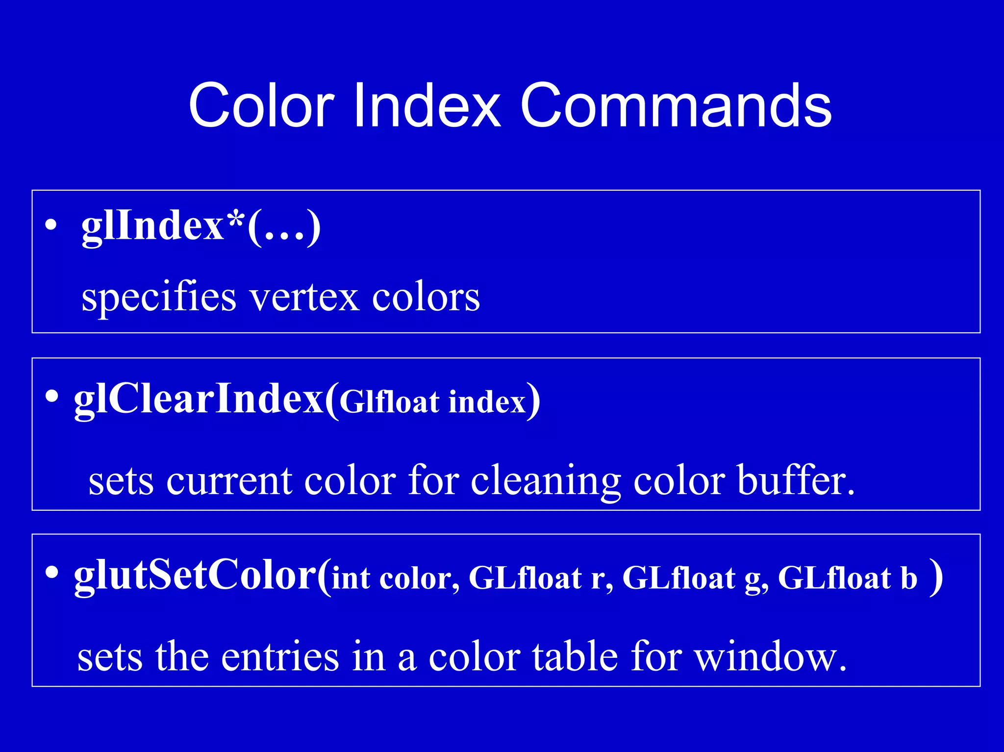 Color Index Commands
• glIndex*(…)
  specifies vertex colors

• glClearIndex(Glfloat index)
  sets current color for cleaning color buffer.

• glutSetColor(int color, GLfloat r, GLfloat g, GLfloat b )
  sets the entries in a color table for window.
 