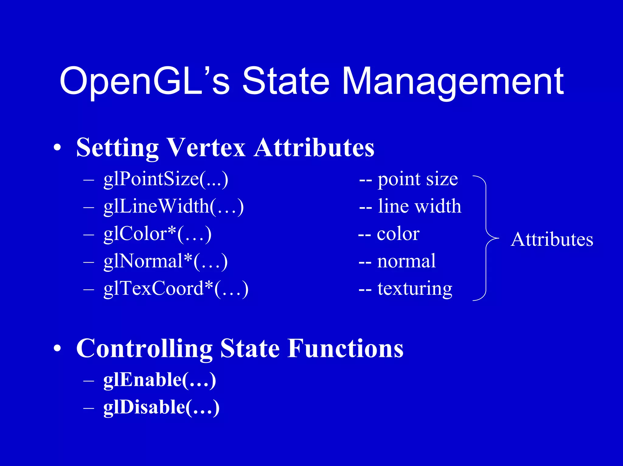 OpenGL’s State Management
• Setting Vertex Attributes
  –   glPointSize(...)   -- point size
  –   glLineWidth(…)     -- line width
  –   glColor*(…)        -- color        Attributes
  –   glNormal*(…)       -- normal
  –   glTexCoord*(…)     -- texturing

• Controlling State Functions
  – glEnable(…)
  – glDisable(…)
 
