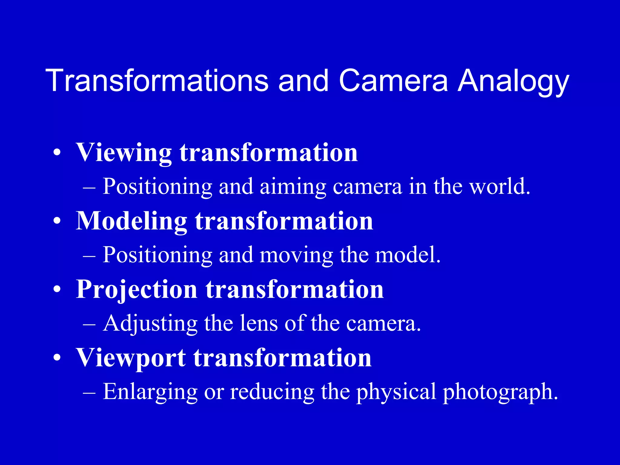 Transformations and Camera Analogy

• Viewing transformation
  – Positioning and aiming camera in the world.
• Modeling transformation
  – Positioning and moving the model.
• Projection transformation
  – Adjusting the lens of the camera.
• Viewport transformation
  – Enlarging or reducing the physical photograph.
 